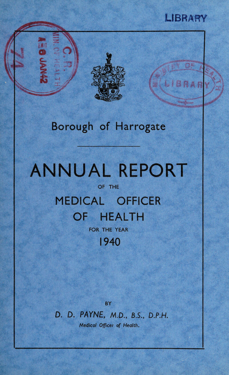 LIBRARY Borough of Harrogate ANNUAL REPORT OF THE MEDICAL OFFICER OF HEALTH FOR THE YEAR 1940 D. D. PAYNE, M.D., 8.S., D.P.H. Medical Officer of Health. )