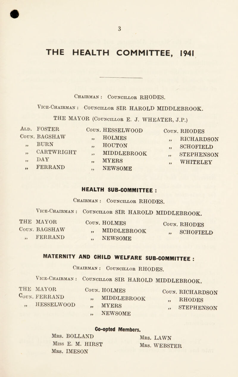 THE HEALTH COMMITTEE, 1941 Chairman : Councillor RHODES. Vice-Chairman : Councillor SIR HAROLD MIDDLEBROOK. THE MAYOR (Councillor E. J. WHEATER, J.P.) Coun. RHODES Ald. FOSTER Coun. BAGSHAW „ BURN „ CARTWRIGHT „ DAY „ FERRAND Coun. HESSELWOOD „ HOLMES „ HOUTON „ MIDDLEBROOK „ MYERS „ NEWSOME „ RICHARDSON „ SCHOFIELD „ STEPHENSON „ WHITELEY HEALTH SUB-COMMITTEE : Chairman : Councillor RHODES. Vice-Chairman : Councillor SIR HAROLD MIDDLEBROOK. THE MAYOR Coun. HOLMES Coun. RHODES Coun. BAGSHAW „ MIDDLEBROOK „ SCHOFIELD „ FERRAND „ NEWSOME MATERNITY AND CHILD WELFARE SUB-COMMITTEE : Chairman : Councillor RHODES. Vice-Chairman : Councillor SIR HAROLD MIDDLEBROOK, THE MAYOR Coun. HOLMES coun. FERRAND „ MIDDLEBROOK „ HESSELWOOD „ MYERS „ NEWSOME Coun. RICHARDSON „ RHODES „ STEPHENSON Co-opted Members. Mrs. BOLLAND LAWN Miss E. M. HIRST Mrs. WEBSTER Mrs. IMESON