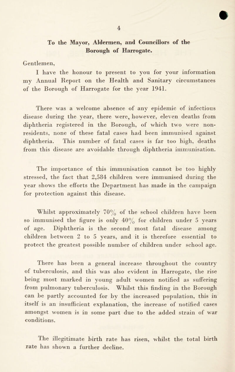 To the Mayor, Aldermen, and Councillors of the Borough of Harrogate. Gentlemen, I have the honour to present to you for your information my Annual Report on the Health and Sanitary circumstances of the Borough of Harrogate for the year 1941. There was a welcome absence of any epidemic of infectious disease during the year, there were, however, eleven deaths from diphtheria registered in the Borough, of which two were non- residents, none of these fatal cases had been immunised against diphtheria. This number of fatal cases is far too high, deaths from this disease are avoidable through diphtheria immunisation. The importance of this immunisation cannot be too highly stressed, the fact that 2,584 children were immunised during the year shows the efforts the Department has made in the campaign for protection against this disease. Whilst approximately 70% of the school children have been so immunised the figure is only 40% for children under 5 years of age. Diphtheria is the second most fatal disease among children between 2 to 5 years, and it is therefore essential to protect the greatest possible number of children under school age. There has been a general increase throughout the country of tuberculosis, and this was also evident in Harrogate, the rise being most marked in young adult women notified as suffering from pulmonary tuberculosis. Whilst this finding in the Borough can be partly accounted for by the increased population, this in itself is an insufficient explanation, the increase of notified cases amongst women is in some part due to the added strain of war conditions. The illegitimate birth rate has risen, whilst the total birth rate has shown a further decline.