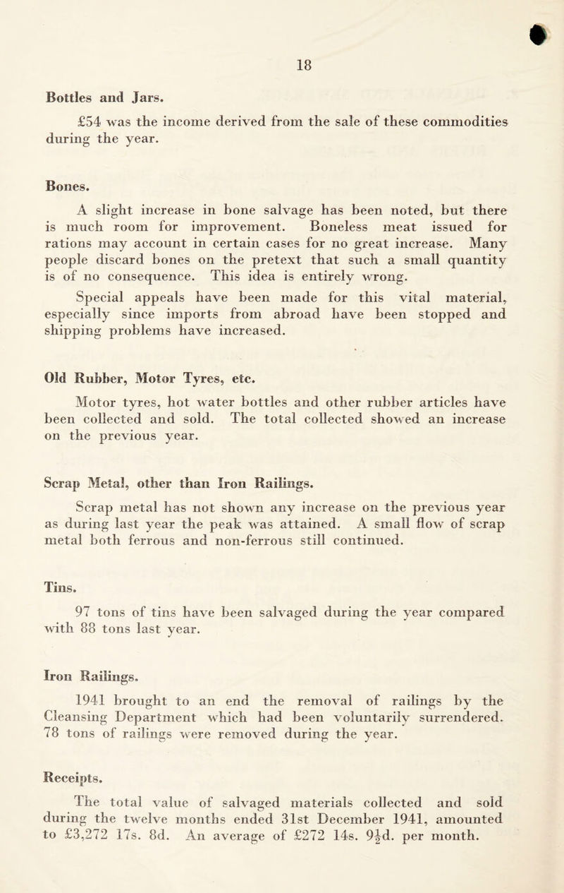 Bottles and Jars. £54 was the income derived from the sale of these commodities during the year. Bones. A slight increase in bone salvage has been noted, but there is much room for improvement. Boneless meat issued for rations may account in certain cases for no great increase. Many people discard bones on the pretext that such a small quantity is of no consequence. This idea is entirely wrong. Special appeals have been made for this vital material, especially since imports from abroad have been stopped and shipping problems have increased. Old Rubber, Motor Tyres, etc. Motor tyres, hot water bottles and other rubber articles have been collected and sold. The total collected showed an increase on the previous year. Scrap Metal, other than Iron Railings. Scrap metal lias not shown any increase on the previous year as during last year the peak was attained. A small flow of scrap metal both ferrous and non-ferrous still continued. Tins. 97 tons of tins have been salvaged during the year compared with 88 tons last year. Iron Railings. 1941 brought to an end the removal of railings by the Cleansing Department which had been voluntarily surrendered. 78 tons of railings were removed during the year. Receipts. The total value of salvaged materials collected and sold during the twelve months ended 31st December 1941, amounted to £3,272 17s. 8d. An average of £272 14s. 9^d. per month.