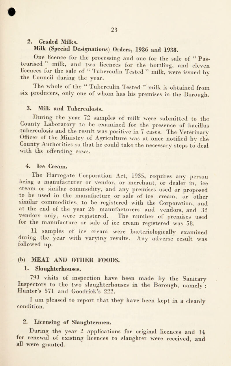 2. Graded Milks. Milk (Special Designations) Orders, 1936 and 1938. One licence lor the processing and one for the sale of 44 Pas- teurised milk, and two licences for the bottling, and eleven licences for the sale of 4 Tuberculin Tested ” milk, were issued by the Council during the year. The whole oi the 44 Tuberculin Tested ” milk is obtained from six producers, only one ot whom has his premises in the Borough. 3. Milk and Tuberculosis. During the year 72 samples of milk were submitted to the County Laboratory to be examined for the presence of bacillus tuberculosis and the result was positive in 7 cases. The Veterinary Officer of the Ministry of Agriculture was at once notified by the County Authorities so that he could take the necessary steps to deal with the offending cows. 4. Ice Cream. The Harrogate Corporation Act, 1935, requires any person being a manufacturer or vendor, or merchant, or dealer in, ice cream or similar commodity, and any premises used or proposed to be used in the manufacture or sale of ice cream, or other similar commodities, to be registered with the Corporation, and at the end of the year 26 manufacturers and vendors, and 32 vendors only, were registered. The number of premises used for the manufacture or sale of ice cream registered was 58. 11 samples of ice cream were bacteriologically examined during the year with varying results. Any adverse result was followed up. (b) MEAT AND OTHER FOODS. 1. Slaughterhouses. 793 visits of inspection have been made by the Sanitary Inspectors to the two slaughterhouses in the Borough, namelv : Hunter’s 571 and Goodrick’s 222. I am pleased to report that they have been kept in a cleanly condition. 2. Licensing of Slaughtermen. During the year 2 applications for original licences and 14 for renewal of existing licences to slaughter were received and all were granted.
