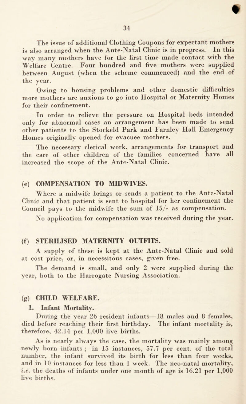 ♦ 34 The issue of additional Clothing Coupons for expectant mothers is also arranged when the Ante-Natal Clinic is in progress. In this way many mothers have for the first time made contact with the Welfare Centre. Four hundred and five mothers were supplied between August (when the scheme commenced) and the end of the year. Owing to housing problems and other domestic difficulties more mothers are anxious to go into Hospital or Maternity Homes for their confinement. In order to relieve the pressure on Hospital beds intended only for abnormal cases an arrangement has been made to send other patients to the Stockeld Park and Farnley Hall Emergency Homes originally opened for evacuee mothers. The necessary clerical work, arrangements for transport and the care of other children of the families concerned have all increased the scope of the Ante-Natal Clinic. (e) COMPENSATION TO MIDWIVES. Where a midwife brings or sends a patient to the Ante-Natal Clinic and that patient is sent to hospital for her confinement the Council pays to the midwife the sum of 15/- as compensation. No application for compensation was received during the year. (f) STERILISED MATERNITY OUTFITS. A supply of these is kept at the Ante-Natal Clinic and sold at cost price, or, in necessitous cases, given free. The demand is small, and only 2 were supplied during the year, both to the Harrogate Nursing Association. (g) CHILD WELFARE. 1. Infant Mortality. During the year 26 resident infants—18 males and 8 females, died before reaching their first birthday. The infant mortality is, therefore, 42.14 per 1,000 live births. As is nearly always the case, the mortality was mainly among newly born infants ; in 15 instances, 57.7 per cent, of the total number, the infant survived its birth for less than four weeks, and in 10 instances for less than 1 week. The neo-natal mortality, i.e. the deaths of infants under one month of age is 16.21 per 1,000 live births.