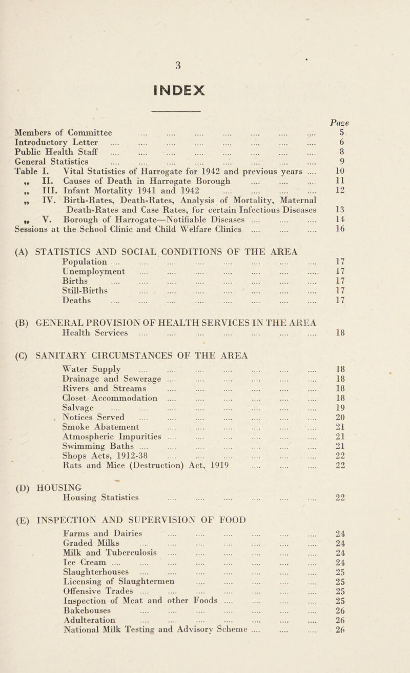 INDEX Paze Members of Committee ... .... .... .... .... .... .... 5 Introductory Letter .... .... .... .... .... .... .... .... 6 Pubbc Health Staff .... .... .... .... .... .... .... .... 8 General Statistics .... .... .... .... .... .... .... .... 9 Table I. Vital Statistics of Harrogate for 1942 and previous years .... 10 „ II. Causes of Death in Harrogate Borough .... .... .... 11 ,, HI. Infant Mortality 1941 and 1942 .... .... .... .... 12 „ IV. Birth-Rates, Death-Rates, Analysis of Mortality, Maternal Death-Rates and Case Rates, for certain Infectious Diseases 13 „ V. Borough of Harrogate—Notifiable Diseases .... .... .... 14 Sessions at the School Clinic and Child Welfare Clinics .... .... .... 16 (A) STATISTICS AND SOCIAL CONDITIONS OF THE AREA Population .... .... .... .... .... .... .... .... 17 Unemployment .... .... .... .... .... 17 Births .... .... .... .... .... .... .... .... 17 Still-Births .... .... .... .... .... .... .... 17 Deaths .... .... .... .... .... .... .... .... 17 (B) GENERAL PROVISION OF HEALTH SERVICES IN THE AREA Health Services .... .... .... .... .... .... .... 18 (C) SANITARY CIRCUMSTANCES OF THE AREA Water Supply .... .... .... .... .... .... .... 18 Drainage and Sewerage .... .... .... .... .... .... 18 Rivers and Streams .... .... .... .... .... .... 18 Closet Accommodation .... .... .... .... .... .... 18 Salvage .... .... .... .... .... .... .... .... 19 Notices Served .... .... .... .... .... .... .... 20 Smoke Abatement .... .... .... .... .... .... 21 Atmospheric Impurities .... .v. .... .... .... .... 21 Swimming Baths .... .... .... .... .... .... .... 21 Shops Acts, 1912-38 .... .... .... .... .... .... 22 Rats and Mice (Destruction) Act, 1919 .... .... .... 22 (D) HOUSING Housing Statistics .... .... .... .... .... .... 22 (E) INSPECTION AND SUPERVISION OF FOOD Farms and Dairies .... .... .... .... .... .... 24 Graded Milks .... .... .... .... .... .... .... 24 Milk and Tuberculosis .... .... .... .... .... .... 24 Ice Cream .... .... .... .... .... .... .... .... 24 Slaughterhouses .... .... .... .... .... .... .... 25 Licensing of Slaughtermen .... .... .... .... .... 25 Offensive Trades .... .... .... .... .... .... .... 25 Inspection of Meat and other Foods .... .... .... .... 25 Bakehouses .... .... .... .... .... .... .... 26 Adulteration .... .... .... .... .... .... .... 26 National Milk Testing and Advisory Scheme .... .... .... 26