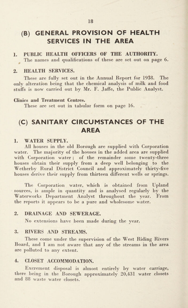 (B) GENERAL PROVISION OF HEALTH SERVICES IN THE AREA 1. PUBLIC HEALTH OFFICERS OF THE AUTHORITY. The names and qualifications of these are set out on page 6. 2. HEALTH SERVICES. These are fully set out in the Annual Report for 1938. The only alteration being that the chemical analysis of milk and food stuffs is now carried out by Mr. F. Jaffe, the Public Analyst. Clinics and Treatment Centres. These are set out in tabular form on page 16. (C) SANITARY CIRCUMSTANCES OF THE AREA 1. WATER SUPPLY. All houses in the old Borough are supplied with Corporation water. The majority of the houses in the added area are supplied with Corporation water ; of the remainder some twenty-three houses obtain their supply from a deep well belonging to the Wetherby Rural District Council and approximately thirty-five houses derive their supply from thirteen different wells or springs. The Corporation water, which is obtained from Upland sources, is ample in quantity and is analysed regularly by the Waterworks Department Analyst throughout the year. From the reports it appears to be a pure and wholesome water. 2. DRAINAGE AND SEWERAGE. No extensions have been made during the year. 3. RIVERS AND STREAMS. These come under the supervision of the West Riding Rivers Board, and I am not aware that any of the streams in the area are polluted to any extent. 4. CLOSET ACCOMMODATION. Excrement disposal is almost entirely by water carriage, there being in the Borough approximately 20,431 water closets and 88 waste water closets.