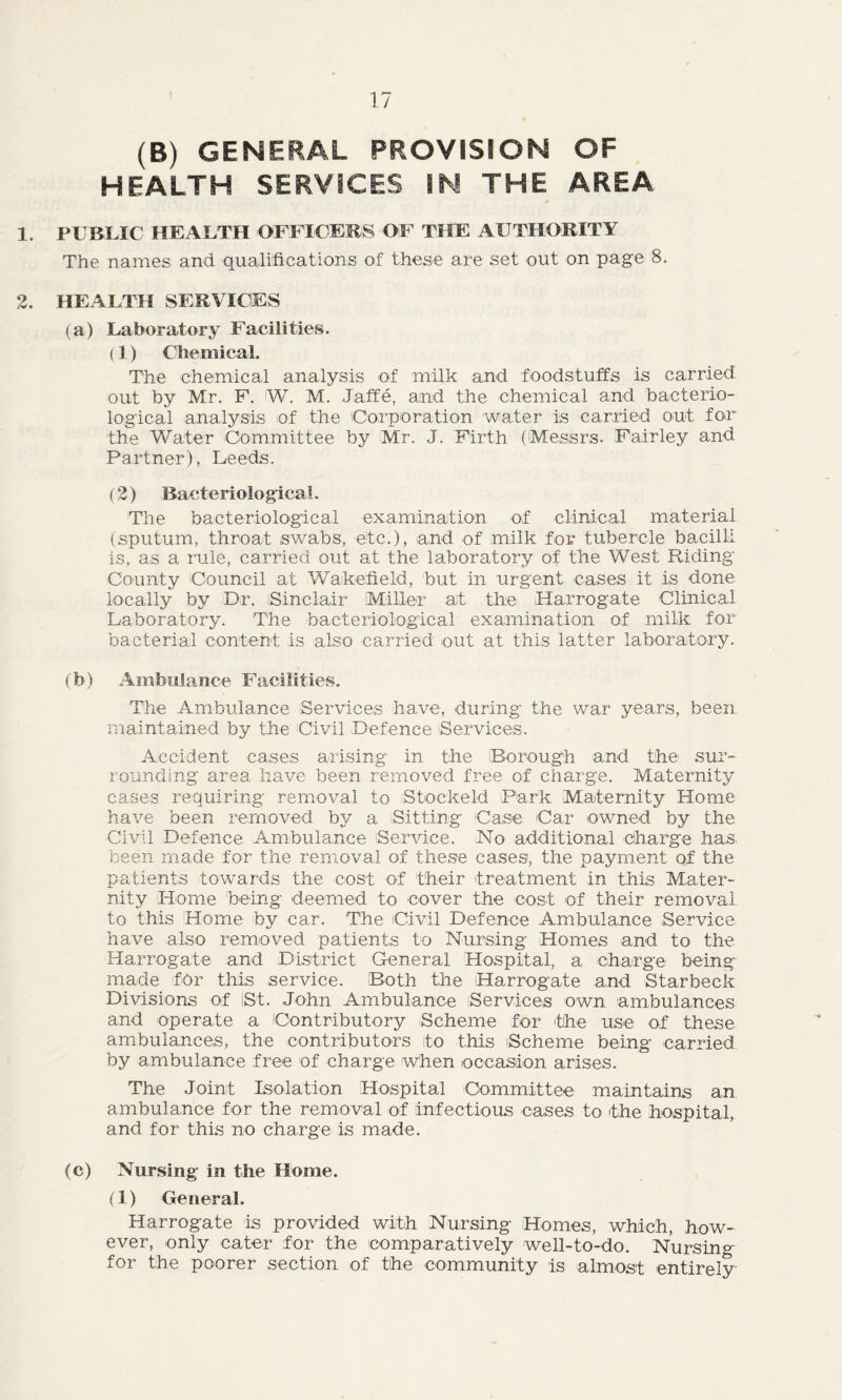 (B) GENERAL PROVISION OF HEALTH SERVICES IN THE AREA 1. PUBLIC HEALTH OFFICERS OF THE AUTHORITY The names and qualifications of these are set out on page 8. 2. HEALTH SERVICES (a) Laboratory Facilities. (1) Chemical. The chemical analysis of milk and foodstuffs is carried out by Mr. F. W. M. Jaffe, and the chemical and bacterio- logical analysis of the Corporation water is carried out for the Water Committee by Mr. J. Firth (Messrs. Fairley and Partner), Leeds. (2) Bacteriological. The bacteriological examination of clinical material (sputum, throat swabs, etc.), and of milk for tubercle bacilli is, as a rule, carried out at the laboratory of the West Riding County Council at Wakefield, but in urgent cases it is done locally by Dr. Sinclair Miller at the Harrogate Clinical Laboratory. The bacteriological examination of milk for bacterial content, is also carried out at this latter laboratory. (b) Ambulance Facilities. The Ambulance Services have, during the war years, been maintained by the Civil Defence Services. Accident cases arising in the Borough and the sur- rounding area have been removed free of charge. Maternity cases requiring removal to Stockeld Park Maternity Home have been removed by a Sitting Case Car owned by the Civil Defence Ambulance ‘Service. No additional charge has been made for the removal of these cases, the payment of the patients towards the cost of their treatment in this Mater- nity Home being deemed to cover the cost of their removal to this Home by car. The Civil Defence Ambulance Service have also removed patients to Nursing Homes and to the Harrogate and District General Hospital, a charge being made for this service. Both the Harrogate and Starbeck Divisions of St. John Ambulance Services own ambulances and operate a Contributory Scheme for the use of these ambulances, the contributors to this Scheme being carried by ambulance free of charge when occasion arises. The Joint Isolation Hospital Committee maintains an ambulance for the removal of infectious cases to the hospital, and for this no charge is made. (c) Nursing in the Home. (1) General. Harrogate is provided with Nursing Homes, which, how- ever, only cater for the comparatively well-to-do. Nursing for the poorer section of the community is almost entirely