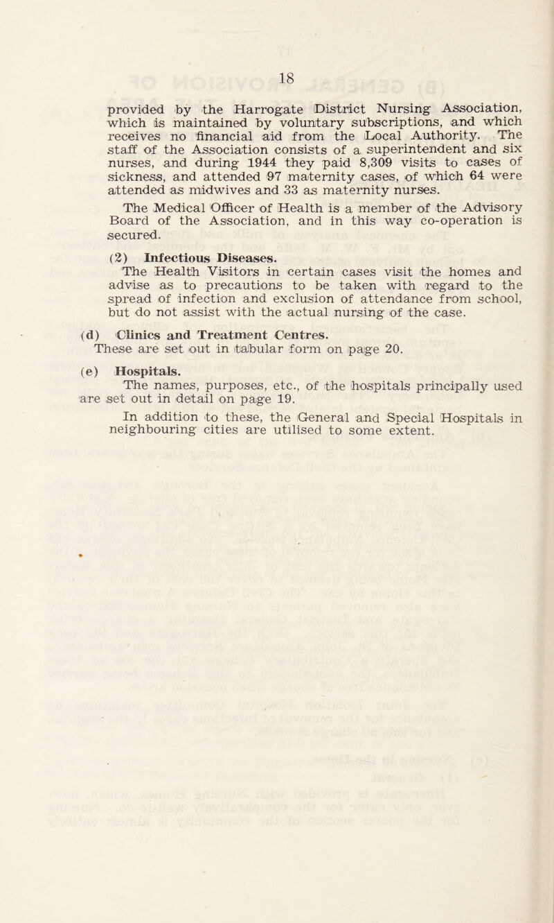 provided by the Harrogate District Nursing Association, which is maintained by voluntary subscriptions, and which receives no financial aid from the Local Authority. The staff of the Association consists of a superintendent and six nurses, and during 1944 they paid 8,309 visits to cases of sickness, and attended 97 maternity cases, of which 64 were attended as midwives and 33 as maternity nurses. The Medical Officer of Health is a member of the Advisory Board of the Association, and in this way co-operation is secured. (2) Infectious Diseases. The Health Visitors in certain cases visit the homes and advise as to precautions to be taken with regard to the spread of Infection and exclusion of attendance from school, but do not assist with the actual nursing of the case. (d) Clinics and Treatment Centres. These are set out in tabular form on page 20. (e) Hospitals. The names, purposes, etc., of the hospitals principally used are set out in detail on page 19. In addition to these, the 'General and Special Hospitals in neighbouring cities are utilised to some extent.