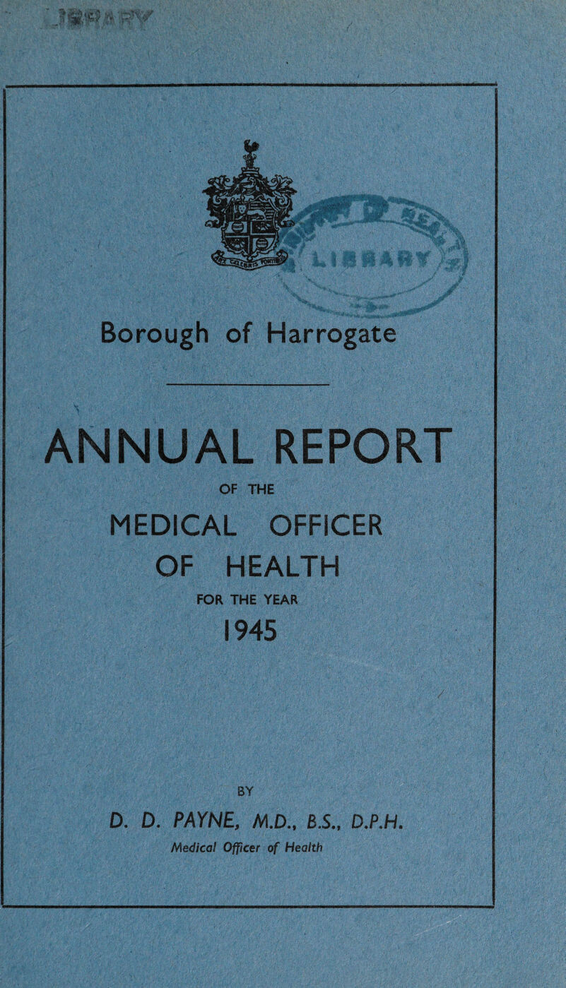 ANNUAL REPORT OF THE MEDICAL OFFICER OF HEALTH FOR THE YEAR 1945 D. D. PAYNE, M.D., B.S., D.P.H. Medical Officer of Health