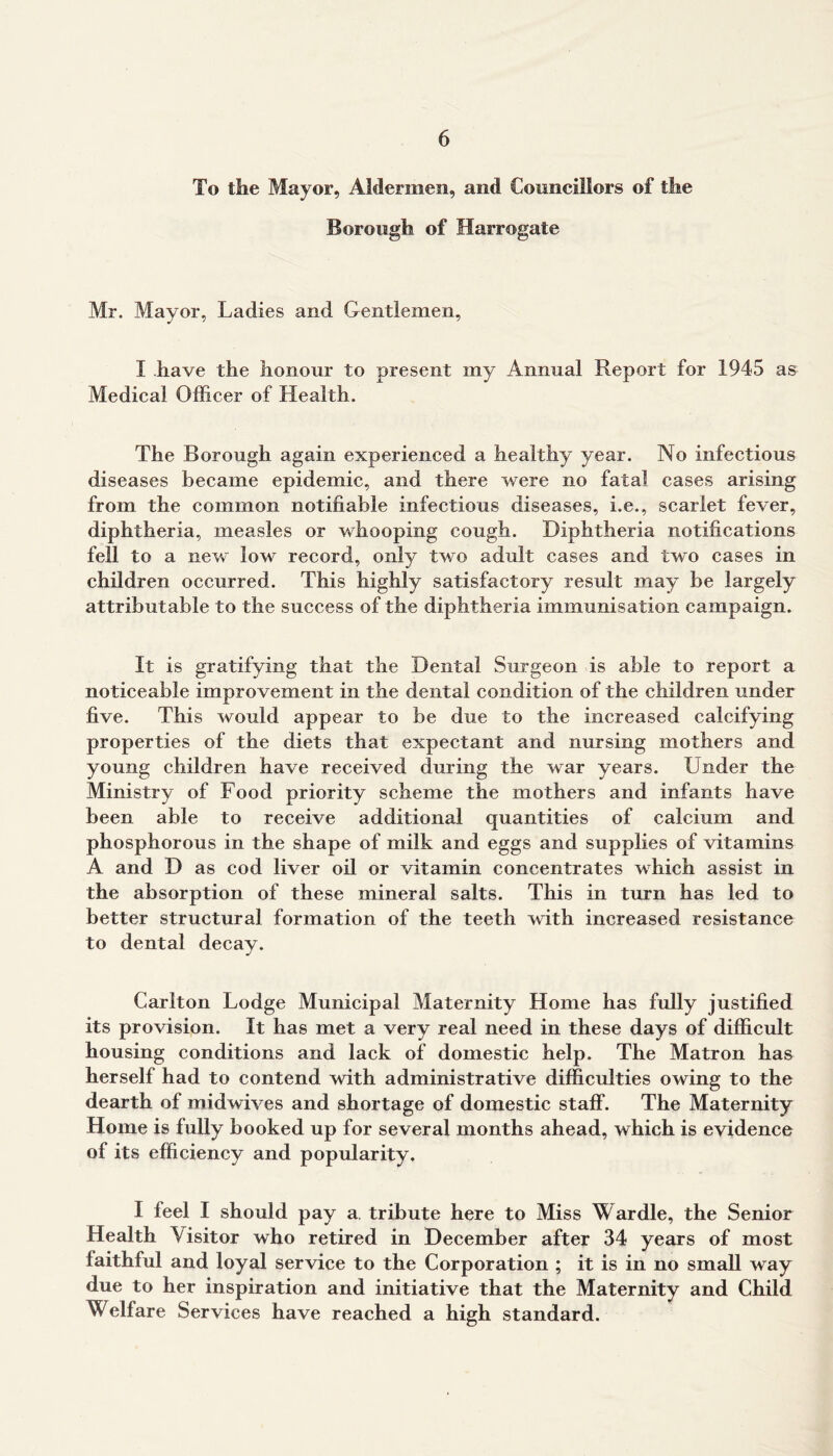To the Mayor, Aldermen, and Councillors of the Borough of Harrogate Mr. Mayor, Ladies and Gentlemen, I have the honour to present my Annual Report for 1945 as Medical Officer of Health. The Borough again experienced a healthy year. No infectious diseases became epidemic, and there were no fatal cases arising from the common notifiable infectious diseases, i.e., scarlet fever, diphtheria, measles or whooping cough. Diphtheria notifications fell to a new low record, only two adult cases and two cases in children occurred. This highly satisfactory result may be largely attributable to the success of the diphtheria immunisation campaign. It is gratifying that the Dental Surgeon is able to report a noticeable improvement in the dental condition of the children under five. This would appear to be due to the increased calcifying properties of the diets that expectant and nursing mothers and young children have received during the war years. Under the Ministry of Food priority scheme the mothers and infants have been able to receive additional quantities of calcium and phosphorous in the shape of milk and eggs and supplies of vitamins A and D as cod liver oil or vitamin concentrates which assist in the absorption of these mineral salts. This in turn has led to better structural formation of the teeth with increased resistance to dental decay. Carlton Lodge Municipal Maternity Home has fully justified its provision. It has met a very real need in these days of difficult housing conditions and lack of domestic help. The Matron has herself had to contend with administrative difficulties owing to the dearth of midwives and shortage of domestic staff. The Maternity Home is fully booked up for several months ahead, which is evidence of its efficiency and popularity. I feel I should pay a, tribute here to Miss Wardle, the Senior Health Visitor who retired in December after 34 years of most faithful and loyal service to the Corporation ; it is in no small way due to her inspiration and initiative that the Maternity and Child Welfare Services have reached a high standard.