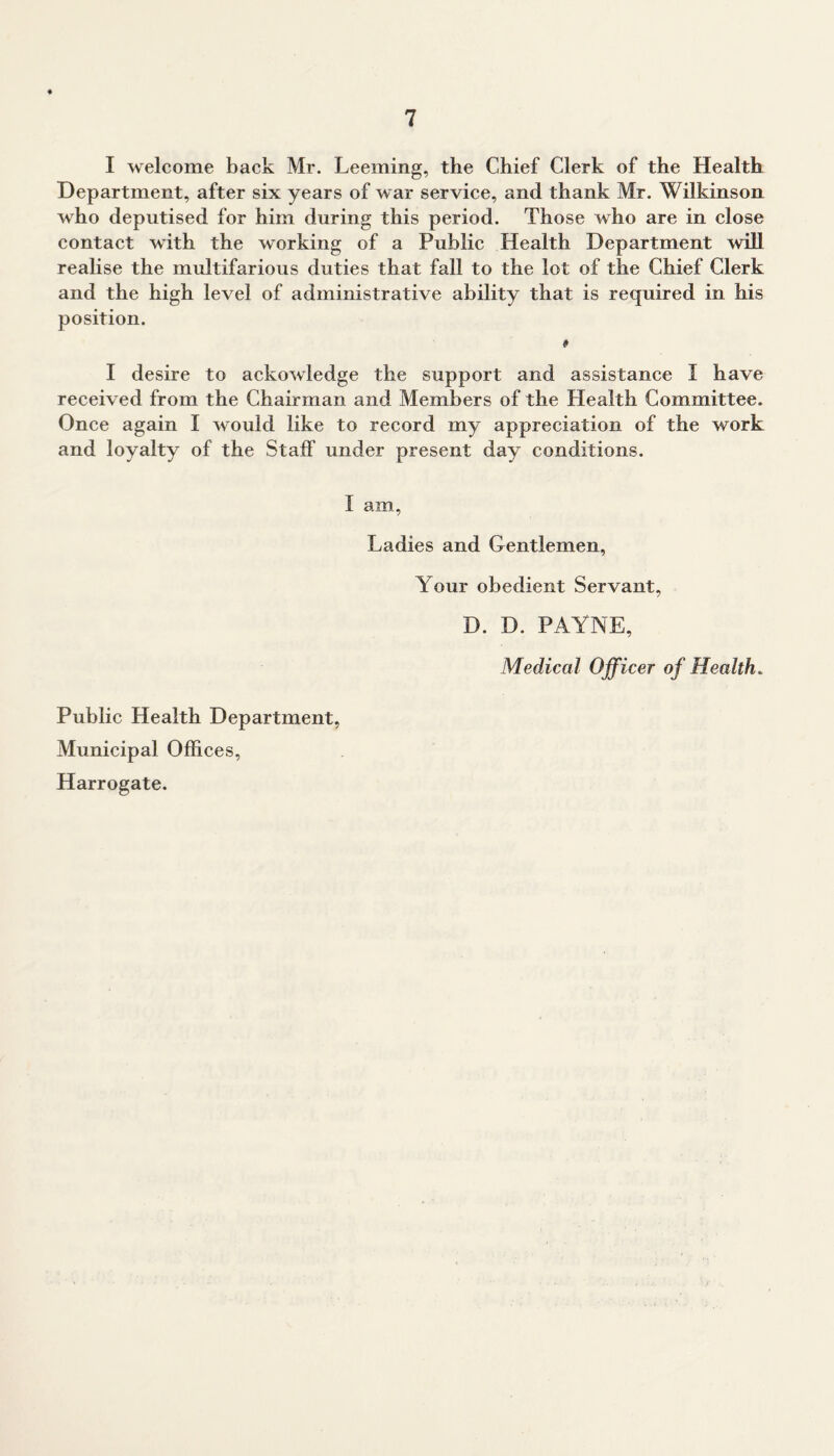 I welcome back Mr. Leeming, the Chief Clerk of the Health Department, after six years of war service, and thank Mr. Wilkinson who deputised for him during this period. Those who are in close contact with the working of a Public Health Department will realise the multifarious duties that fall to the lot of the Chief Clerk and the high level of administrative ability that is required in his position. I desire to ackowledge the support and assistance I have received from the Chairman and Members of the Health Committee. Once again I would like to record my appreciation of the work and loyalty of the Staff under present day conditions. I am, Ladies and Gentlemen, Your obedient Servant, D. D. PAYNE, Medical Officer of Health. Public Health Department, Municipal Offices, Harrogate.