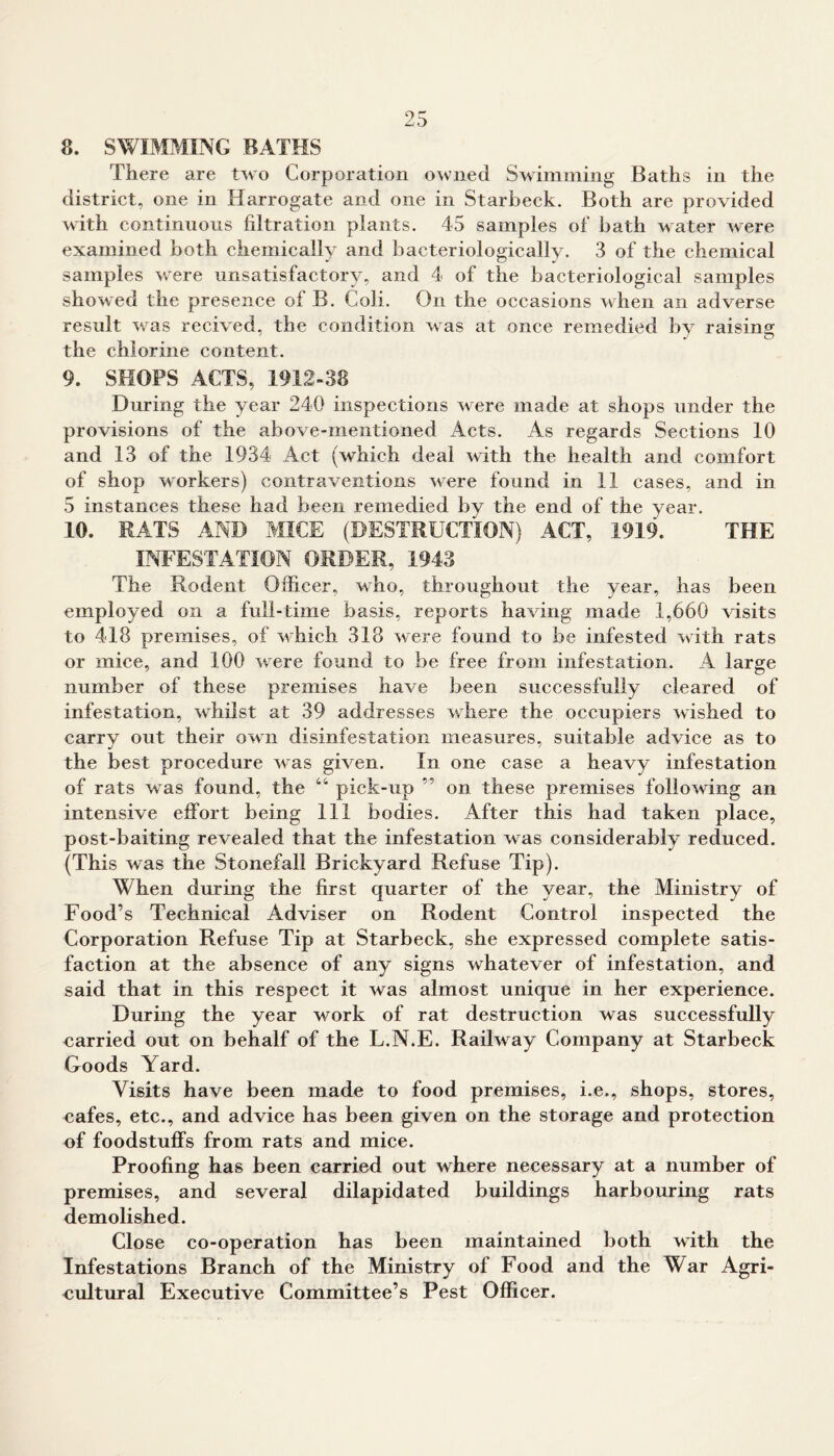 8. SWIMMING BATHS There are two Corporation owned Swimming Baths in the district, one in Harrogate and one in Starbeck. Both are provided with continuous filtration plants. 45 samples of bath water were examined both chemically and bacteriologically. 3 of the chemical samples were unsatisfactory, and 4 of the bacteriological samples showed the presence of B. Coli. On the occasions when an adverse result was recived, the condition was at once remedied by raising the chlorine content. 9. SHOPS ACTS, 1912-38 During the year 240 inspections were made at shops under the provisions of the above-mentioned Acts. As regards Sections 10 and 13 of the 1934 Act (which deal with the health and comfort of shop workers) contraventions were found in 11 cases, and in 5 instances these had been remedied by the end of the year. 10. RATS AND MICE (DESTRUCTION) ACT, 1919. THE INFESTATION ORDER, 1943 The Rodent Officer, who, throughout the year, has been employed on a full-time basis, reports having made 1,660 visits to 418 premises, of which 318 were found to be infested with rats or mice, and 100 were found to be free from infestation. A large number of these premises have been successfully cleared of infestation, whilst at 39 addresses where the occupiers wished to carrv out their own disinfestation measures, suitable advice as to the best procedure was given. In one case a heavy infestation of rats was found, the 44 pick-up ” on these premises following an intensive effort being 111 bodies. After this had taken place, post-baiting revealed that the infestation was considerably reduced. (This was the Stonefall Brickyard Refuse Tip). When during the first quarter of the year, the Ministry of Food’s Technical Adviser on Rodent Control inspected the Corporation Refuse Tip at Starbeck, she expressed complete satis- faction at the absence of any signs whatever of infestation, and said that in this respect it was almost unique in her experience. During the year work of rat destruction was successfully carried out on behalf of the L.N.E. Railway Company at Starbeck Goods Yard. Visits have been made to food premises, i.e., shops, stores, cafes, etc., and advice has been given on the storage and protection of foodstuffs from rats and mice. Proofing has been carried out where necessary at a number of premises, and several dilapidated buildings harbouring rats demolished. Close co-operation has been maintained both with the Infestations Branch of the Ministry of Food and the War Agri- cultural Executive Committee’s Pest Officer.