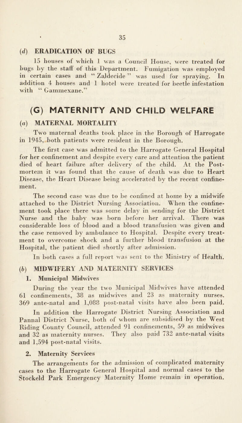 (d) ERADICATION OF BUGS 15 houses of which 1 was a Council House, were treated for hugs by the stall ol this Department. Fumigation was employed in certain cases and 44 Zaldecide ” was used for spraying. In addition 4 houses and 1 hotel were treated for beetle infestation with 44 Gammexane.” (G) MATERNITY AMD CHILD WELFARE (а) MATERNAL MORTALITY Two maternal deaths took place in the Borough of Harrogate in 1945, both patients were resident in the Borough. The first case was admitted to the Harrogate General Hospital for her confinement and despite every care and attention the patient died of heart failure after delivery of the child. At the Post- mortem it was found that the cause of death was due to Heart Disease, the Heart Disease being accelerated by the recent confine- ment. The second case was due to be confined at home by a midwife attached to the District Nursing Association. When the confine- ment took place there was some delay in sending for the District Nurse and the baby was born before her arrival. There was considerable loss of blood and a blood transfusion was given and the case removed by ambulance to Hospital. Despite every treat- ment to overcome shock and a further blood transfusion at the Hospital, the patient died shortly after admission. In both cases a full report was sent to the Ministry of Health. (б) MIDWIFERY AND MATERNITY SERVICES 1. Municipal Midwives During the year the two Municipal Midwives have attended 61 confinements, 38 as midwives and 23 as maternity nurses. 369 ante-natal and 1,088 post-natal visits have also been paid. In addition the Harrogate District Nursing Association and Pannal District Nurse, both of whom are subsidised by the West Riding County Council, attended 91 confinements, 59 as midwives and 32 as maternity nurses. They also paid 732 ante-natal visits and 1,594 post-natal visits. 2. Maternity Services The arrangements for the admission of complicated maternity cases to the Harrogate General Hospital and normal cases to the Stockeld Park Emergency Maternity Home remain in operation.