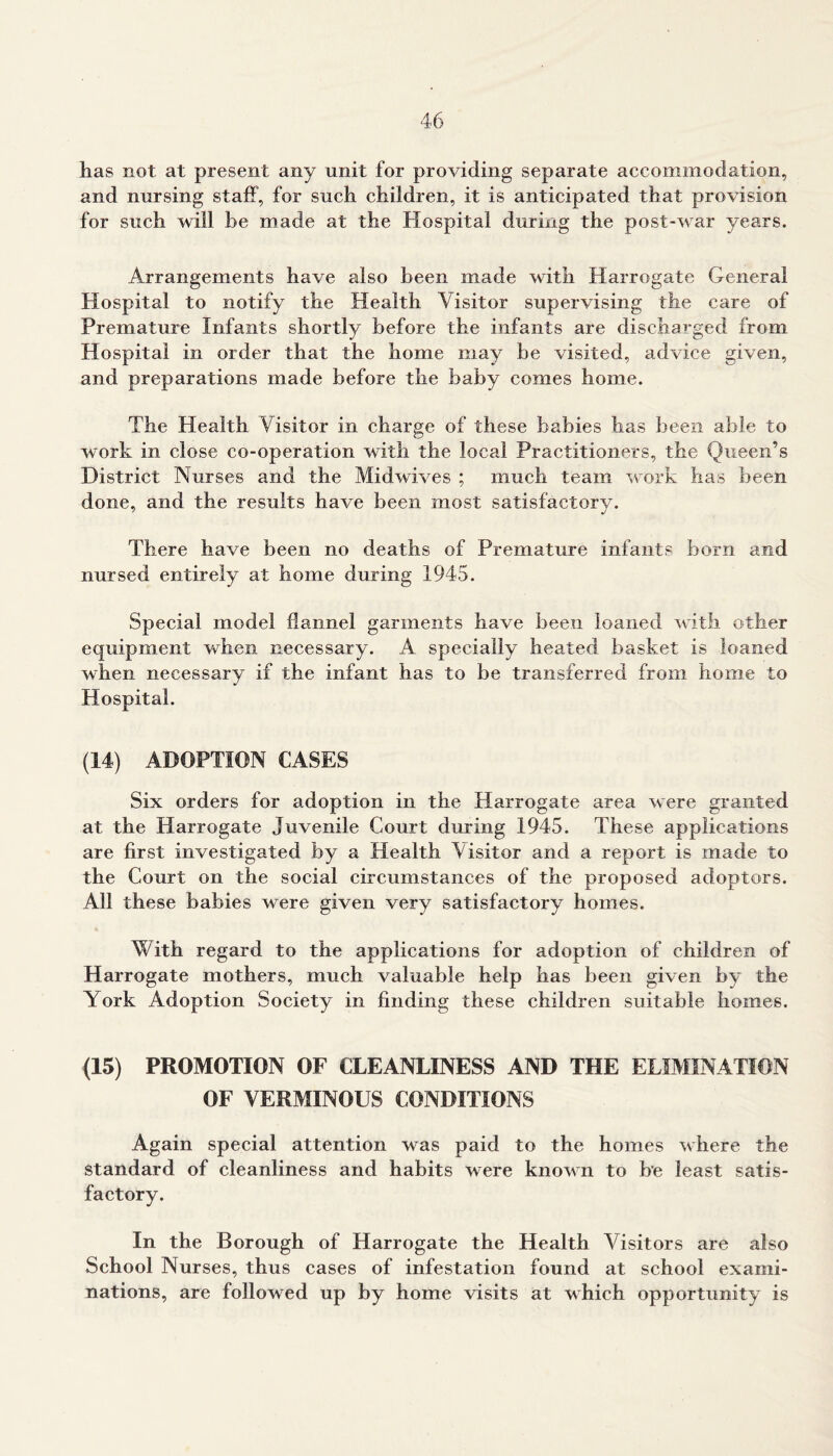 has not at present any unit for providing separate accommodation, and nursing staff, for such children, it is anticipated that provision for such will be made at the Hospital during the post-war years. Arrangements have also been made with Harrogate General Hospital to notify the Health Visitor supervising the care of Premature Infants shortly before the infants are discharged from Hospital in order that the home may be visited, advice given, and preparations made before the baby conies home. The Health Visitor in charge of these babies has been able to work in close co-operation with the local Practitioners, the Queen’s District Nurses and the Midwives ; much team work has been done, and the results have been most satisfactory. There have been no deaths of Premature infants born and nursed entirely at home during 1945. Special model flannel garments have been loaned with other equipment when necessary. A specially heated basket is loaned when necessary if the infant has to be transferred from home to Hospital. (14) ADOPTION CASES Six orders for adoption in the Harrogate area were granted at the Harrogate Juvenile Court during 1945. These applications are first investigated by a Health Visitor and a report is made to the Court on the social circumstances of the proposed adopters. All these babies were given very satisfactory homes. With regard to the applications for adoption of children of Harrogate mothers, much valuable help has been given by the York Adoption Society in finding these children suitable homes. (15) PROMOTION OF CLEANLINESS AND THE ELIMINATION OF VERMINOUS CONDITIONS Again special attention was paid to the homes where the standard of cleanliness and habits were known to be least satis- factory. In the Borough of Harrogate the Health Visitors are also School Nurses, thus cases of infestation found at school exami- nations, are followed up by home visits at which opportunity is