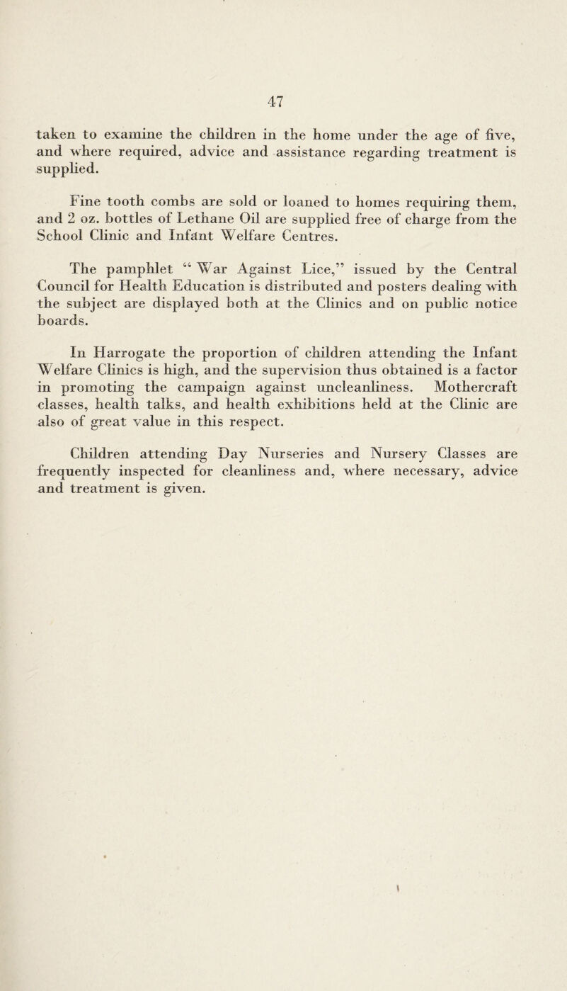taken to examine the children in the home under the age of five, and where required, advice and assistance regarding treatment is supplied. Fine tooth combs are sold or loaned to homes requiring them, and 2 oz. bottles of Lethane Oil are supplied free of charge from the School Clinic and Infant Welfare Centres. The pamphlet 44 War Against Lice,” issued by the Central Council for Health Education is distributed and posters dealing with the subject are displayed both at the Clinics and on public notice boards. In Harrogate the proportion of children attending the Infant \\ elfare Clinics is high, and the supervision thus obtained is a factor in promoting the campaign against uncleanliness. Mothercraft classes, health talks, and health exhibitions held at the Clinic are also of great value in this respect. Children attending Day Nurseries and Nursery Classes are frequently inspected for cleanliness and, where necessary, advice and treatment is given. i