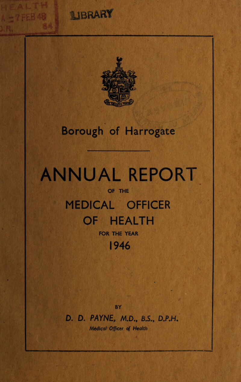 3 1 'JUBRABt Borough of Harrogate ANNUAL REPORT OF THE MEDICAL OFFICER OF HEALTH FOR THE YEAR 1946 D. D. PAYNE, M.D., 8.S., D.P.H. Medical Officer of Health