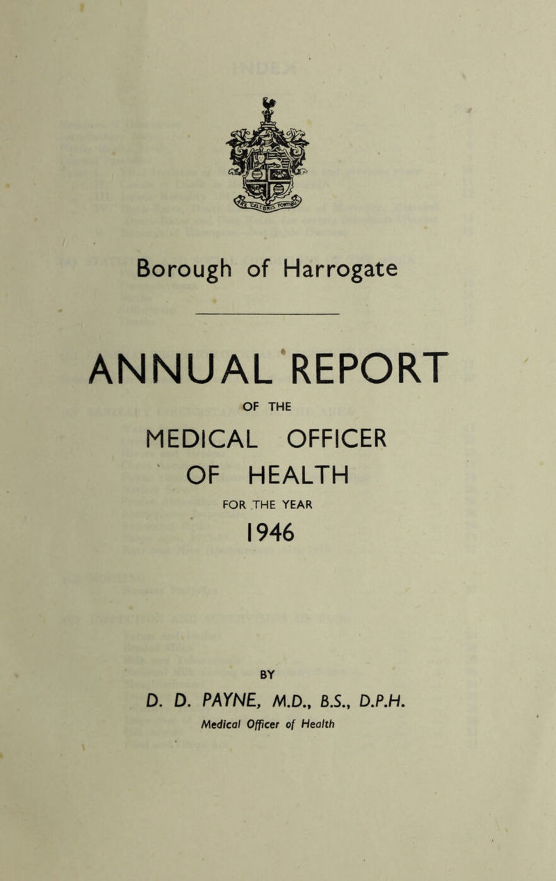 Borough of Harrogate ANNUAL REPORT OF THE MEDICAL OFFICER OF HEALTH FOR THE YEAR 1946 BY D. D. PAYNE, M.D., B.S., D.P.H. Medical Officer of Health