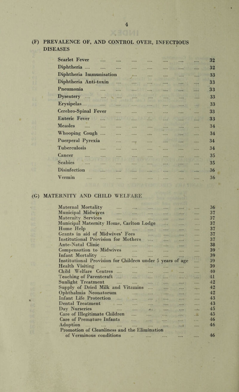 (F) PREVALENCE OF, AND CONTROL OVER, INFECTIOUS DISEASES Scarlet Fever .... .... .... .... .... .... .... 32 Diphtheria .... .... 32 Diphtheria Immunisation .... .... .... .... .... 33 Diphtheria Anti-toxin 33 Pneumonia .... .... .... .... .... .... .... 33 Dysentery .... .... .... .... .... 33 Erysipelas... .... ... .... .... .... 33 Cerebro-Spinal Fever .... .... 33 Enteric Fever .... .... .... .... .... .... .... 33 Measles .... .... .... .... .... .... .... .... 34 Whooping Cough .... .... .... .... .... .... .... 34 Puerperal Pyrexia .... .... .... 34 Tuberculosis .... .... .... .... .... .... .... 34 Cancer .... .... .... .... .... .... .... .... 35 Scabies .... ... .... .... .... .... .... .... 35 Disinfection .... .... .... .... .... .... .... 36 Vermin .... .... .... .... .... .... 36 <G) MATERNITY AND CHILD WELFARE Maternal Mortality .... .... .... .... .... .... 36 Municipal Midwiyes .... .... .... .... .... .... 37 Maternity Services .... .... .... .... .... .... 37 Municipal Maternity Home, Carlton Lodge ... .... .... 37 Home Help .... .... .... .... .... .... .... 37 Grants in aid of Midwives’ Fees .... .... .... .... 37 Institutional Provision for Mothers .... .... .... .... 37 Ante-Natal Clinic .... .... .... .... ... .... 38 Compensation to Midwives .... .... .... .... .... 39 Infant Mortality .... .... .... .... .... .... .... 39 Institutional Provision for Children under 5 years of age .... 39 Health Visiting .... .... .... .... .... .... .... 39 Child Welfare Centres .... .... .... .... .... .... 40 Teaching of Parentcraft .... .... .... .... .... .... 41 Sunlight Treatment .... .... .... .... .... .... 42 Supply of Dried Milk and Vitamins .... 42 Ophthalmia Neonatorum ... .... .... .... .... 42 Infant Life Protection .... .... .... .... .... .... 43 Dental Treatment .... .... .... .... .... .... 43 Day Nurseries .... .... .».. .... 45 Care of Illegitimate Children .... .... .... .... .... 45 Care of Premature Infants .... .... .... .... . . 46 Adoption .... .... .... .... .... .... ...t .... 46 Promotion of Cleanliness and the Elimination of Verminous conditions .... .... .... .... 46