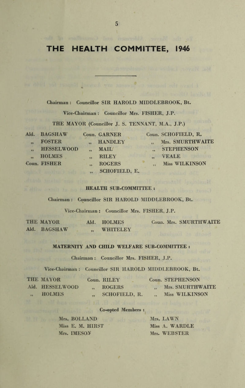 THE HEALTH COMMITTEE, 1946 Chairman : Councillor SIR HAROLD MIDDLEBROOK, Bt. Vice-Chairman : Councillor Mrs. FISHER, J.P. THE MAYOR (Councillor J. S. TENNANT, M.A., J.P.) Aid. BAGSHAW Coun. GARNER Coun. SCHOFIELD, R. „ FOSTER „ HANDLEY „ Mrs. SMURTHWAITE „ HESSELWOOD „ MAIL „ STEPHENSON „ HOLMES „ RILEY „ VEALE Coun. FISHER „ ROGERS „ SCHOFIELD, E. „ Miss WILKINSON HEALTH SUB-COMMITTEE : Chairman : Councillor SIR HAROLD MIDDLEBROOK, Bt. Vice-Chairman : Councillor Mrs. FISHER, J.P. THE MAYOR Aid. HOLMES Coun. Mrs. SMURTHWAITE Aid. BAGSHAW „ WHITELEY MATERNITY AND CHILD WELFARE SUB-COMMITTEE : Chairman : Councillor Mrs. FISHER, J.P. Vice-Chairman : Councillor SIR HAROLD MIDDLEBROOK, Bt. THE MAYOR Aid. HESSELWOOD „ HOLMES Coun. RILEY Coun. STEPHENSON „ ROGERS „ Mrs. SMURTHWAITE „ SCHOFIELD, R. „ Miss WILKINSON Co-opted Members : Mrs. BOLLAND Miss E. M. HIRST Mrs. MESON Mrs. LAWN Miss A. WARDLE Mrs. WEBSTER