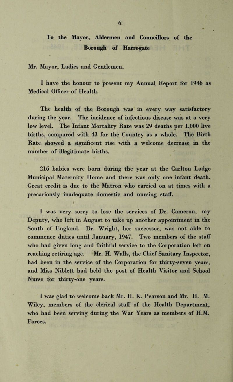 To the Mayor, Aldermen and Councillors of the Borough of Harrogate Mr. Mayor, Ladies and Gentlemen, I have the honour to present my Annual Report for 1946 as Medical Officer of Health. The health of the Borough was in every way satisfactory during the year. The incidence of infectious disease was at a very low level. The Infant Mortality Rate was 29 deaths per 1,000 live births, compared with 43 for the Country as a whole. The Birth Rate showed a significent rise with a welcome decrease in the number of illegitimate births. 216 babies were born during the year at the Carlton Lodge Municipal Maternity Home and there was only one infant death. Great credit is due to the Matron who carried on at times with a precariously inadequate domestic and nursing staff. f I was very sorry to lose the services of Dr. Cameron, my Deputy, who left in August to take up another appointment in the South of England. Dr. Wright, her successor, was not able to commence duties until January, 1947. Two members of the staff who had given long and faithful service to the Corporation left on reaching retiring age. Mr. H. Walls, the Chief Sanitary Inspector, had been in the service of the Corporation for thirty-seven years, and Miss Niblett had held the post of Health Visitor and School Nurse for thirty-one years. I was glad to welcome back Mr. H. K. Pearson and Mr. H. M. Wiley, members of the clerical staff of the Health Department, who had been serving during the War Years as members of H.M. Forces.