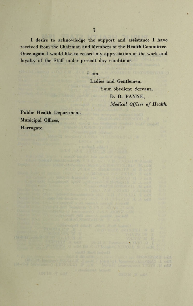 I desire to acknowledge the support and assistance I have received from the Chairman and Members of the Health Committee. Once again I would like to record my appreciation of the work and loyalty of the Staff under present day conditions. I am, Ladies and Gentlemen, Your obedient Servant, D. D. PAYNE, Medical Officer of Health. Public Health Department, Municipal Offices, Harrogate.