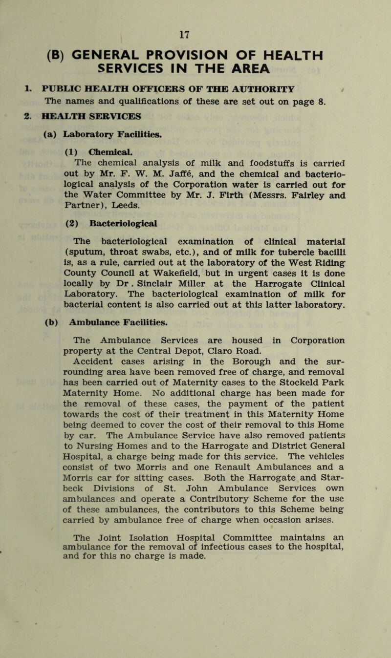 (B) GENERAL PROVISION OF HEALTH SERVICES IN THE AREA 1. PUBLIC HEALTH OFFICERS OF THE AUTHORITY The names and qualifications of these are set out on page 8. 2. HEALTH SERVICES (a) Laboratory Facilities. (1) Chemical. The chemical analysis of milk and foodstuffs is carried out by Mr. F. W. M. Jaffe, and the chemical and bacterio- logical analysis of the Corporation water is carried out for the Water Committee by Mr. J. Firth (Messrs. Fairley and Partner), Leeds. (2) Bacteriological The bacteriological examination of clinical material (sputum, throat swabs, etc.), and of milk for tubercle bacilli is, as a rule, carried out at the laboratory of the West Riding County Council at Wakefield, but in urgent cases it is done locally by Dr. Sinclair Miller at the Harrogate Clinical Laboratory. The bacteriological examination of milk for bacterial content is also carried out at this latter laboratory. (b) Ambulance Facilities. The Ambulance Services are housed in Corporation property at the Central Depot, Claro Road. Accident cases arising in the Borough and the sur- rounding area have been removed free of charge, and removal has been carried out of Maternity cases to the Stockeld Park Maternity Home. No additional charge has been made for the removal of these cases, the payment of the patient towards the cost of their treatment in this Maternity Home being deemed to cover the cost of their removal to this Home by car. The Ambulance Service have also removed patients to Nursing Homes and to the Harrogate and District General Hospital, a charge being made for this service. The vehicles consist of two Morris and one Renault Ambulances and a Morris car for sitting cases. Both the Harrogate and Star- beck Divisions of St. John Ambulance Services own ambulances and operate a Contributory Scheme for the use of these ambulances, the contributors to this Scheme being carried by ambulance free of charge when occasion arises. The Joint Isolation Hospital Committee maintains an ambulance for the removal of infectious cases to the hospital, and for this no charge is made.