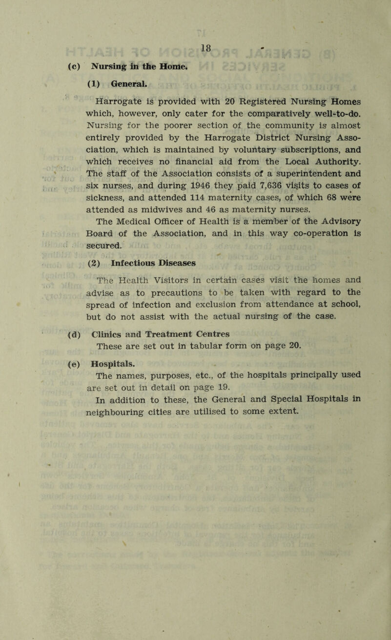 (c) Nursing in the Home. (1) General. Harrogate ig provided with 20 Registered Nursing Homes which, however, only cater for the comparatively well-to-do. Nursing for the poorer section of the community is almost entirely provided by the Harrogate District Nursing Asso- ciation, which is maintained by voluntary subscriptions, and which receives no financial aid from the Local Authority. The staff of the Association consists of a superintendent and six nurses, and during 1946 they paid 7,636 visits to cases of sickness, and attended 114 maternity cases, of which 68 were attended as midwives and 46 as maternity nurses. The Medical Officer of Health is a member of the Advisory Board of the Association, and in this way co-operation is secured. (2) Infectious Diseases The Health Visitors in certain cases visit the homes and advise as to precautions to be taken with regard to the spread of infection and exclusion from attendance at school, but do not assist with the actual nursing of the case. (d) Clinics and Treatment Centres These are set out in tabular form on page 20. (e) Hospitals. The names, purposes, etc., of the hospitals principally used are set out in detail on page 19. In addition to these, the General and Special Hospitals in neighbouring cities are utilised to some extent.