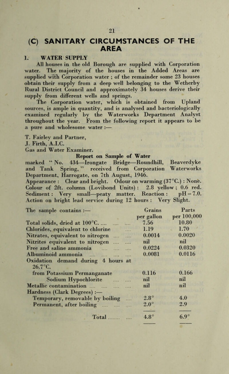 (C) SANITARY CIRCUMSTANCES OF THE AREA 1. WATER SUPPLY All houses in the old Borough are supplied with Corporation water. The majority of the houses in the Added Areas are supplied with Corporation water ; of the remainder some 23 houses obtain their supply from a deep well belonging to the Wetherby Rural District Council and approximately 34 houses derive their supply from different wells and springs. The Corporation water, which is obtained from Upland sources, is ample in quantity, and is analysed and bacteriologically examined regularly by the Waterworks Department Analyst throughout the year. From the following report it appears to he a pure and wholesome water :— T. Fairley and Partner, J. Firth, A.I.C. Gas and Water Examiner. Report on Sample of Water marked “ No. 434—Irongate Bridge—Roundhill, Beaverdyke and Tank Spring, ” received from Corporation Waterworks Department, Harrogate, on 7th August, 1946. Appearance : Clear and bright. Odour on warming (37 °C.) : None. Colour of 2ft. column (Lovibond Units) : 2.8 yellow ; 0.6 red. Sediment: Very small—peaty matter. Reaction: pH = 7.0. Action on bright lead service during 12 hours : Very Slight. The sample contains :— Total solids, dried at 100°C Chlorides, equivalent to chlorine Nitrates, equivalent to nitrogen Nitrites equivalent to nitrogen Free and saline ammonia Albuminoid ammonia Oxidation demand during 4 hours at 26.7 °C. from Potassium Permanganate Sodium Hypochlorite Metallic contamination Hardness (Clark Degrees) :— Temporary, removable by boiling .... Permanent, after boiling Grains Parts per gallon per 100,000 7.56 10.80 1.19 1.70 0.0014 0.0020 nil nil 0.0224 0.0320 0.0081 0.0116 0.116 0.166 nil nil nil nil 2.8° 4.0 2.0° 2.9 o