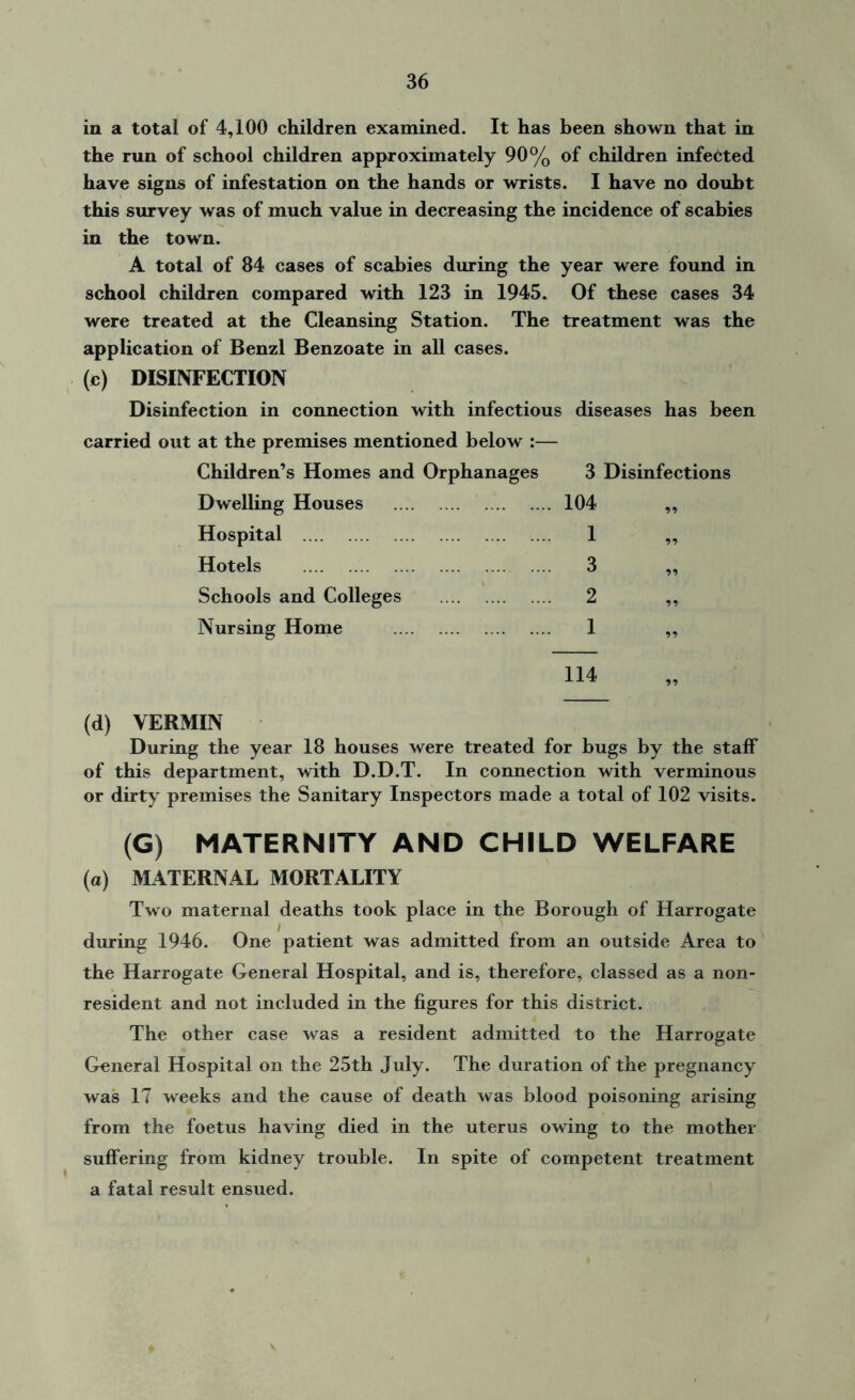 in a total of 4,100 children examined. It has been shown that in the run of school children approximately 90% of children infected have signs of infestation on the hands or wrists. I have no doubt this survey was of much value in decreasing the incidence of scabies in the town. A total of 84 cases of scabies during the year were found in school children compared with 123 in 1945. Of these cases 34 were treated at the Cleansing Station. The treatment was the application of Benzl Benzoate in all cases. (c) DISINFECTION Disinfection in connection with infectious diseases has been carried out at the premises mentioned below :— Children’s Homes and Orphanages Dwelling Houses Hospital Hotels Schools and Colleges Nursing Home 3 Disinfections 104 1 3 2 1 114 (d) VERMIN During the year 18 houses were treated for bugs by the staff of this department, with D.D.T. In connection with verminous or dirty premises the Sanitary Inspectors made a total of 102 visits. (G) MATERNITY AND CHILD WELFARE (o) MATERNAL MORTALITY Two maternal deaths took place in the Borough of Harrogate during 1946. One patient was admitted from an outside Area to the Harrogate General Hospital, and is, therefore, classed as a non- resident and not included in the figures for this district. The other case was a resident admitted to the Harrogate General Hospital on the 25th July. The duration of the pregnancy was 17 weeks and the cause of death was blood poisoning arising from the foetus having died in the uterus owing to the mother suffering from kidney trouble. In spite of competent treatment a fatal result ensued.