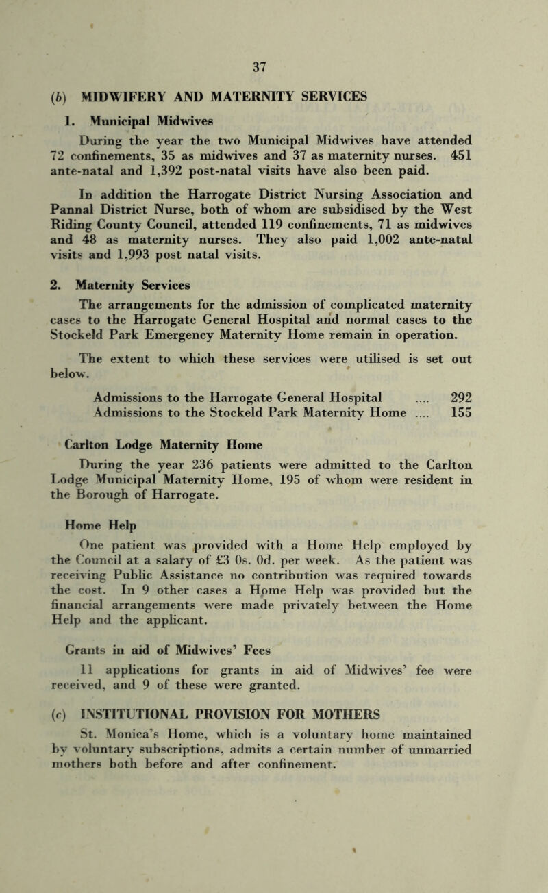 (b) MIDWIFERY AND MATERNITY SERVICES 1. Municipal Midwives During the year the two Municipal Midwives have attended 72 confinements, 35 as midwives and 37 as maternity nurses. 451 ante-natal and 1,392 post-natal visits have also been paid. In addition the Harrogate District Nursing Association and Pannal District Nurse, both of whom are subsidised by the West Riding County Council, attended 119 confinements, 71 as midwives and 48 as maternity nurses. They also paid 1,002 ante-natal visits and 1,993 post natal visits. 2. Maternity Services The arrangements for the admission of complicated maternity cases to the Harrogate General Hospital and normal cases to the Stockeld Park Emergency Maternity Home remain in operation. The extent to which these services were utilised is set out below. Admissions to the Harrogate General Hospital .... 292 Admissions to the Stockeld Park Maternity Home .... 155 Carlton Lodge Maternity Home During the year 236 patients were admitted to the Carlton Lodge Municipal Maternity Home, 195 of whom were resident in the Borough of Harrogate. Home Help One patient was provided with a Home Help employed by the Council at a salary of £3 Os. Od. per week. As the patient was receiving Public Assistance no contribution was required towards the cost. In 9 other cases a Home Help was provided but the financial arrangements were made privately between the Home Help and the applicant. Grants in aid of Midwives’ Fees 11 applications for grants in aid of Midwives’ fee were received, and 9 of these were granted. (c) INSTITUTIONAL PROVISION FOR MOTHERS St. Monica’s Home, which is a voluntary home maintained by voluntary subscriptions, admits a certain number of unmarried mothers both before and after confinement.