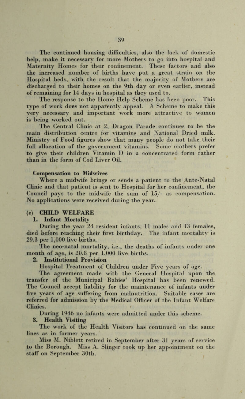 The continued housing difficulties, also the lack of domestic help, make it necessary for more Mothers to go into hospital and Maternity Homes for their confinement. These factors and also the increased number of births have put a great strain on the Hospital beds, with the result that the majority of Mothers are discharged to their homes on the 9th day or even earlier, instead of remaining for 14 days in hospital as they used to. The response to the Home Help Scheme has been poor. This type of work does not apparently appeal. A Scheme to make this very necessary and important work more attractive to women is being worked out. The Central Clinic at 2, Dragon Parade continues to be the main distribution centre for vitamins and National Dried milk. Ministry of Food figures show that many people do not take their full allocation of the government vitamins. Some mothers prefer to give their children Vitamin D in a concentrated form rather than in the form of Cod Liver Oil. Compensation to Midwives Where a midwife brings or sends a patient to the Ante-Natal Clinic and that patient is sent to Hospital for her confinement, the Council pays to the midwife the sum of 15/- as compensation. No applications were received during the year. (e) CHILD WELFARE 1. Infant Mortality During the year 24 resident infants, 11 males and 13 females, died before reaching their first birthday. The infant mortality is 29.3 per 1,000 live births. The neo-natal mortality, i.e., the deaths of infants under one month of age, is 20.8 per 1,000 live births. 2. Institutional Provision Hospital Treatment of Children under Five years of age. The agreement made with the General Hospital upon the transfer of the Municipal Babies’ Hospital has been renewed. The Council accept liability for the maintenance of infants under five years of age suffering from malnutrition. Suitable cases are referred for admission by the Medical Officer of the Infant Welfare Clinics. ' During 1946 no infants were admitted under this scheme. 3. Health Visiting The work of the Health Visitors has continued on the same lines as in former years. Miss M. Niblett retired in September after 31 years of service to the Borough. Miss A. Slinger took up her appointment on the staflf on September 30th.