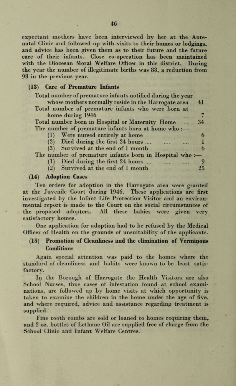 expectant mothers have been interviewed by her at the Ante- natal Clinic and followed up with visits to their homes or lodgings, and advice has been given them as to their future and the future care of their infants. Close co-operation has been maintained with the Diocesan Moral Welfare Officer in this district. During the year the number of illegitimate births was 88, a reduction from 98 in the previous year. (13) Care of Premature Infants Total number of premature infants notified during the year whose mothers normally reside in the Harrogate area 41 Total number of premature infants who were born at home during 1946 .... .... .... .... .... 7 Total number born in Hospital or Maternity Home ... 34 The number of premature infants born at home who :— (1) Were nursed entirely at home .... .... .... 6 (2) Died during the first 24 hours .... .... .... 1 (3) Survived at the end of 1 month .... .... 6 The number of premature infants born in Hospital who :— (1) Died during the first 24 hours .... .... .... 9 (2) Survived at the end of 1 month .... .... 25 (14) Adoption Cases Ten orders for adoption in the Harrogate area were granted at the Juvenile Court during 1946. These applications are first investigated by the Infant Life Protection Visitor and an environ- mental report is made to the Court on the social circumstances of the proposed adopters. All these babies were given very satisfactory homes. One application for adoption had to be refused by the Medical Officer of Health on the grounds of unsuitability of the applicants. (15) Promotion of Cleanliness and the elimination of Verminous Conditions Again special attention was paid to the homes where the standard of cleanliness and habits were known to be least satis- factory. In the Borough of Harrogate the Health Visitors are also School Nurses, thus cases of infestation found at school exami- nations, are followed up by home visits at which opportunity is taken to examine the children in the home under the age of five, and where required, advice and assistance regarding treatment is supplied. Fine tooth combs are sold or loaned to homes requiring them, and 2 oz. bottles of Lethane Oil are supplied free of charge from the School Clinic and Infant Welfare Centres.