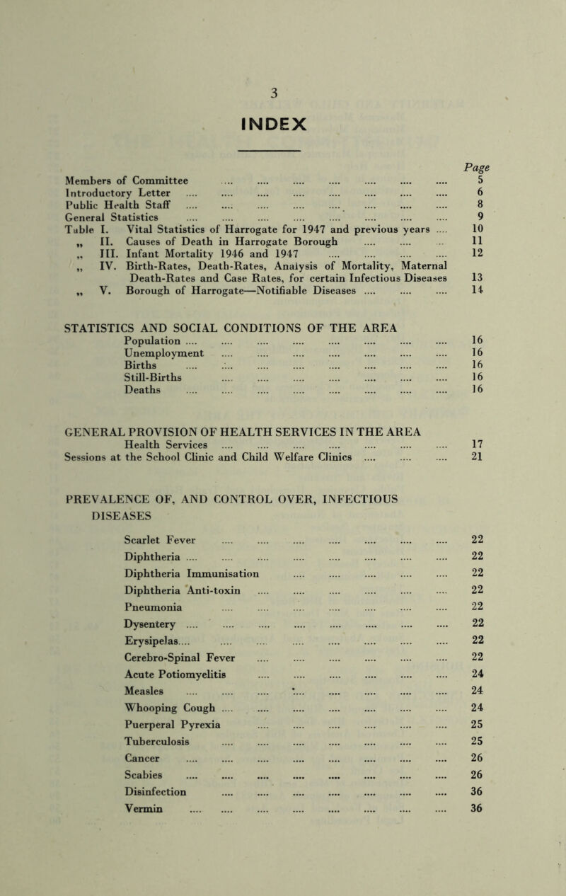 INDEX Page Members of Committee 5 Introductory Letter 6 Public Health Staff .... .... .... .... .... 8 General Statistics .... 9 Table I. Vital Statistics of Harrogate for 1947 and previous years .... 10 „ II. Causes of Death in Harrogate Borough 11 „ III. Infant Mortality 1946 and 1947 12 „ IV. Birth-Rates, Death-Rates, Analysis of Mortality, Maternal Death-Rates and Case Rates, for certain Infectious Diseases 13 „ V. Borough of Harrogate—Notifiable Diseases .... 14 STATISTICS AND SOCIAL CONDITIONS OF THE AREA Population .... 16 Unemployment 16 Births 16 Still-Births ... 16 Deaths 16 GENERAL PROVISION OF HEALTH SERVICES IN THE AREA Health Services Sessions at the School Clinic and Child Welfare Clinics 17 21 PREVALENCE OF, AND CONTROL OVER, INFECTIOUS DISEASES Scarlet Fever 22 Diphtheria .... 22 Diphtheria Immunisation 22 Diphtheria Anti-toxin 22 Pneumonia 22 Dysentery .... 22 Erysipelas.... 22 Cerebro-Spinal Fever 22 Acute Potiomyelitis 24 Measles 24 Whooping Cough .... 24 Puerperal Pyrexia 25 Tuberculosis 25 Cancer 26 Scabies 26 Disinfection 36 Vermin 36