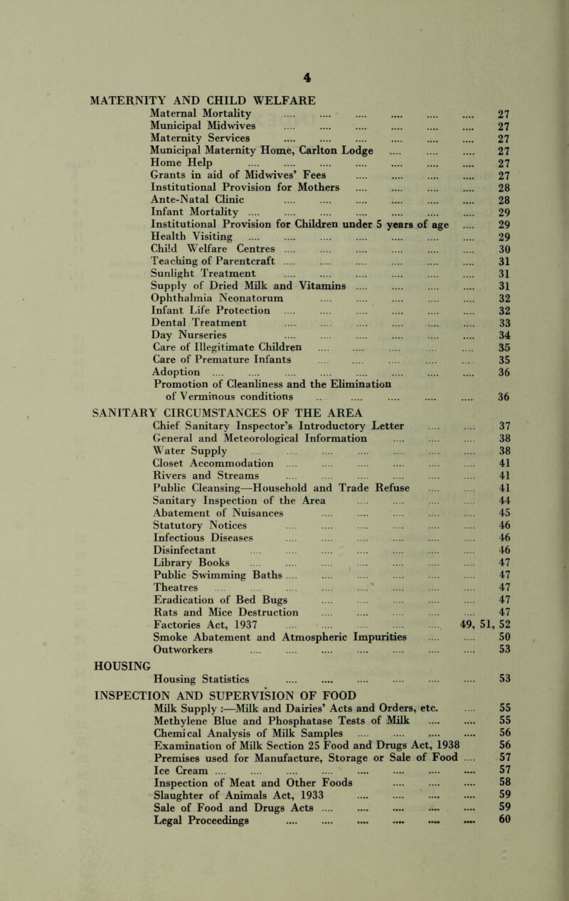 MATERNITY AND CHILD WELFARE Maternal Mortality 27 Municipal Midwives .... .... .... .... .... .... 27 Maternity Services .... .... .... .... .... .... 27 Municipal Maternity Home, Carlton Lodge .... .... .... 27 Home Help 27 Grants in aid of Midwives’ Fees .... .... .... .... 27 Institutional Provision for Mothers .... .... .... .... 28 Ante-Natal Clinic .... .... .... .... .... .... 28 Infant Mortality .... .... .... .... .... .... .... 29 Institutional Provision for Children under 5 years of age .... 29 Health Visiting .... .... .... .... .... .... .... 29 Child Welfare Centres .... .... .... .... .... .... 30 Teaching of Parentcraft .... .... .... .... .... .... 31 Sunlight Treatment .... .... .... .... .... .... 31 Supply of Dried Milk and Vitamins .... .... .... .... 31 Ophthalmia Neonatorum .... .... .... .... .... 32 Infant Life Protection .... .... .... .... .... .... 32 Dental Treatment .... .... .... .... .... .... 33 Day Nurseries .... .... .... .... .... .... 34 Care of Illegitimate Children .... .... .... .... .... 35 Care of Premature Infants .... .... .... .... ... 35 Adoption .... .... 36 Promotion of Cleanliness and the Elimination of Verminous conditions .... .... .... .... .... 36 SANITARY CIRCUMSTANCES OF THE AREA Chief Sanitary Inspector’s Introductory Letter .... 37 General and Meteorological Information .... .... ... 38 Water Supply .... .... .... .... 38 Closet Accommodation .... .... .... .... .... .... 41 Rivers and Streams .... .... ... 41 Public Cleansing—Household and Trade Refuse ... .... 41 Sanitary Inspection of the Area .... .... ... .... 44 Abatement of Nuisances .... .... 45 Statutory Notices .... .... .... .... .... 46 Infectious Diseases .... .... .... .... .... .... 46 Disinfectant .... .... .... .... .... 46 Library Books .... .... .... .... .... .... .... 47 Public Swimming Baths .... .... .... .... 47 Theatres .... .... .... .... .... .... 47 Eradication of Bed Bugs .... 47 Rats and Mice Destruction .... .... .... .... .... 47 Factories Act, 1937 49, 51, 52 Smoke Abatement and Atmospheric Impurities 50 Outworkers .... .... .... .... .... .... .... 53 HOUSING Housing Statistics .... .... .... .... .... .... 53 INSPECTION AND SUPERVISION OF FOOD Milk Supply :—Milk and Dairies’ Acts and Orders, etc. 55 Methylene Blue and Phosphatase Tests of Milk .... .... 55 Chemical Analysis of Milk Samples .... .... .... .... 56 Examination of Milk Section 25 Food and Drugs Act, 1938 56 Premises used for Manufacture, Storage or Sale of Food 57 Ice Cream 57 Inspection of Meat and Other Foods .... .... .... 58 Slaughter of Animals Act, 1933 59 Sale of Food and Drugs Acts 59 Legal Proceedings 60