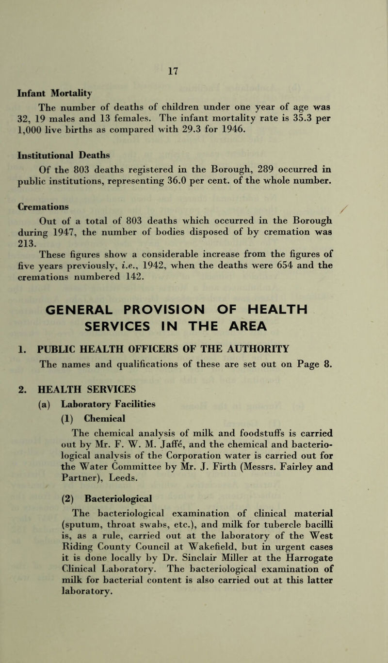 Infant Mortality The number of deaths of children under one year of age was 32, 19 males and 13 females. The infant mortality rate is 35.3 per 1,000 live births as compared with 29.3 for 1946. Institutional Deaths Of the 803 deaths registered in the Borough, 289 occurred in public institutions, representing 36.0 per cent, of the whole number. Cremations Out of a total of 803 deaths which occurred in the Borough during 1947, the number of bodies disposed of by cremation was 213. These figures show a considerable increase from the figures of five years previously, i.e., 1942, when the deaths were 654 and the cremations numbered 142. GENERAL PROVISION OF HEALTH SERVICES IN THE AREA 1. PUBLIC HEALTH OFFICERS OF THE AUTHORITY The names and qualifications of these are set out on Page 8. 2. HEALTH SERVICES (a) Laboratory Facilities (1) Chemical The chemical analysis of milk and foodstuffs is carried out by Mr. F. W. M. Jaffe, and the chemical and bacterio- logical analysis of the Corporation water is carried out for the Water Committee by Mr. J. Firth (Messrs. Fairley and Partner), Leeds. (2) Bacteriological The bacteriological examination of clinical material (sputum, throat swabs, etc.), and milk for tubercle bacilli is, as a rule, carried out at the laboratory of the West Riding County Council at Wakefield, but in urgent cases it is done locally by Dr. Sinclair Miller at the Harrogate Clinical Laboratory. The bacteriological examination of milk for bacterial content is also carried out at this latter laboratory.