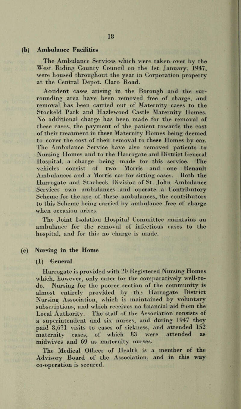 (b) Ambulance Facilities The Ambulance Services which were taken over by the West Riding County Council on the 1st January, 1947, were housed throughout the year in Corporation property at the Central Depot, Claro Road. Accident cases arising in the Borough and the sur- rounding area have been removed free of charge, and removal has been carried out of Maternity cases to the Stockeld Park and Hazlewood Castle Maternity Homes. No additional charge has been made for the removal of these cases, the payment of the patient towards the cost of their treatment in these Maternity Homes being deemed to cover the cost of their removal to these Homes by car. The Ambulance Service have also removed patients to Nursing Homes and to the Harrogate and District General Hospital, a charge being made for this service. The vehicles consist of two Morris and one Renault Ambulances and a Morris car for sitting cases. Both the Harrogate and Starbeck Division of St. John Ambulance Services own ambulances and operate a Contributory Scheme for the use of these ambulances, the contributors to this Scheme being carried by ambulance free of charge when occasion arises. The Joint Isolation Hospital Committee maintains an ambulance for the removal of infectious cases to the hospital, and for this no charge is made. (c) Nursing in the Home (1) General Harrogate is provided with 20 Registered Nursing Homes which, however, only cater for the comparatively well-to- do. Nursing for the poorer section of the community is almost entirely provided by th3 Harrogate District Nursing Association, which is maintained by voluntary subscriptions, and which receives no financial aid from the Local Authority. The staff of the Association consists of a superintendent and six nurses, and during 1947 they paid 8,671 visits to cases of sickness, and attended 152 maternity cases, of which 83 were attended as midwives and 69 as maternity nurses. The Medical Officer of Health is a member of the Advisory Board of the Association, and in this way co-operation is secured.