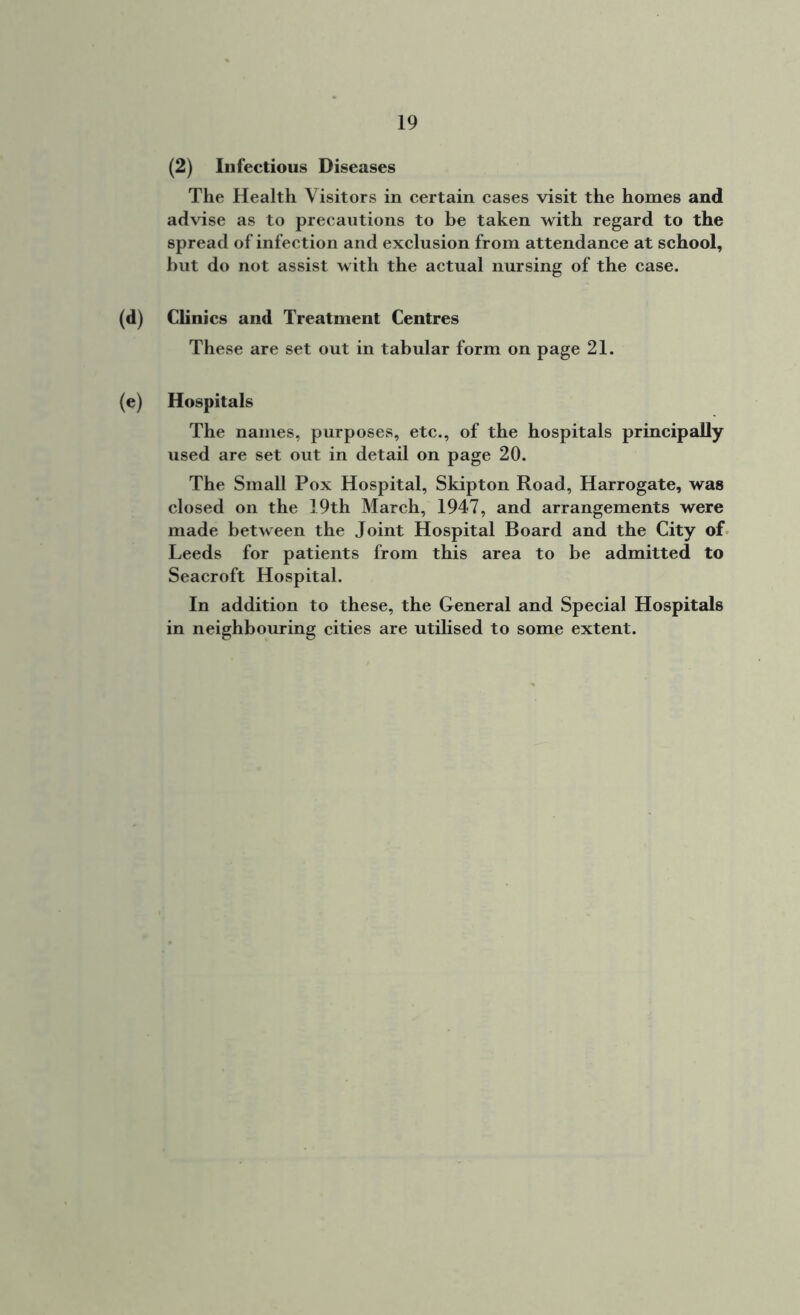 (2) Infectious Diseases The Health Visitors in certain cases visit the homes and advise as to precautions to be taken with regard to the spread of infection and exclusion from attendance at school, but do not assist with the actual nursing of the case. (d) Clinics and Treatment Centres These are set out in tabular form on page 21. (e) Hospitals The names, purposes, etc., of the hospitals principally used are set out in detail on page 20. The Small Pox Hospital, Skipton Road, Harrogate, was closed on the 19th March, 1947, and arrangements were made between the Joint Hospital Board and the City of Leeds for patients from this area to be admitted to Seacroft Hospital. In addition to these, the General and Special Hospitals in neighbouring cities are utilised to some extent.
