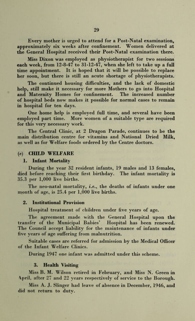 Every mother is urged to attend for a Post-Natal examination, approximately six weeks after confinement. Women delivered at the General Hospital received their Post-Natal examination there. Miss Dixon was employed as physiotherapist for two sessions each week, from 12-8-47 to 31-12-47, when she left to take up a full time appointment. It is hoped that it will be possible to replace her soon, but there is still an acute shortage of physiotherapists. The continued housing difficulties, and the lack of domestic help, still make it necessary for more Mothers to go into Hospital and Maternity Homes for confinement. The increased number of hospital beds now makes it possible for normal cases to remain in hospital for ten days. One home help is employed full time, and several have been employed part time. More women of a suitable type are required for this very necessary work. The Central Clinic, at 2 Dragon Parade, continues to be the main distribution centre for vitamins and National Dried Milk, as well as for Welfare foods ordered by the Centre doctors. (e) CHILD WELFARE 1. Infant Mortality During the year 32 resident infants, 19 males and 13 females, died before reaching their first birthday. The infant mortality is 35.3 per 1,000 live births. The neo-natal mortality, i.e., the deaths of infants under one month of age, is 25.4 per 1,000 live births. 2. Institutional Provision Hospital treatment of children under five years of age. The agreement made with the General Hospital upon the transfer of the Municipal Babies’ Hospital has been renewed. The Council accept liability for the maintenance of infants under five years of age suffering from malnutrition. Suitable cases are referred for admission by the Medical Officer of the Infant Welfare Clinics. During 1947 one infant was admitted under this scheme. 3. Health Visiting Miss B. M. Wilson retired in February, and Miss N. Green in \pril, after 27 and 22 years respectively of service to the Borough. Miss A. J. Slinger had leave of absence in December, 1946, and did not return to duty.