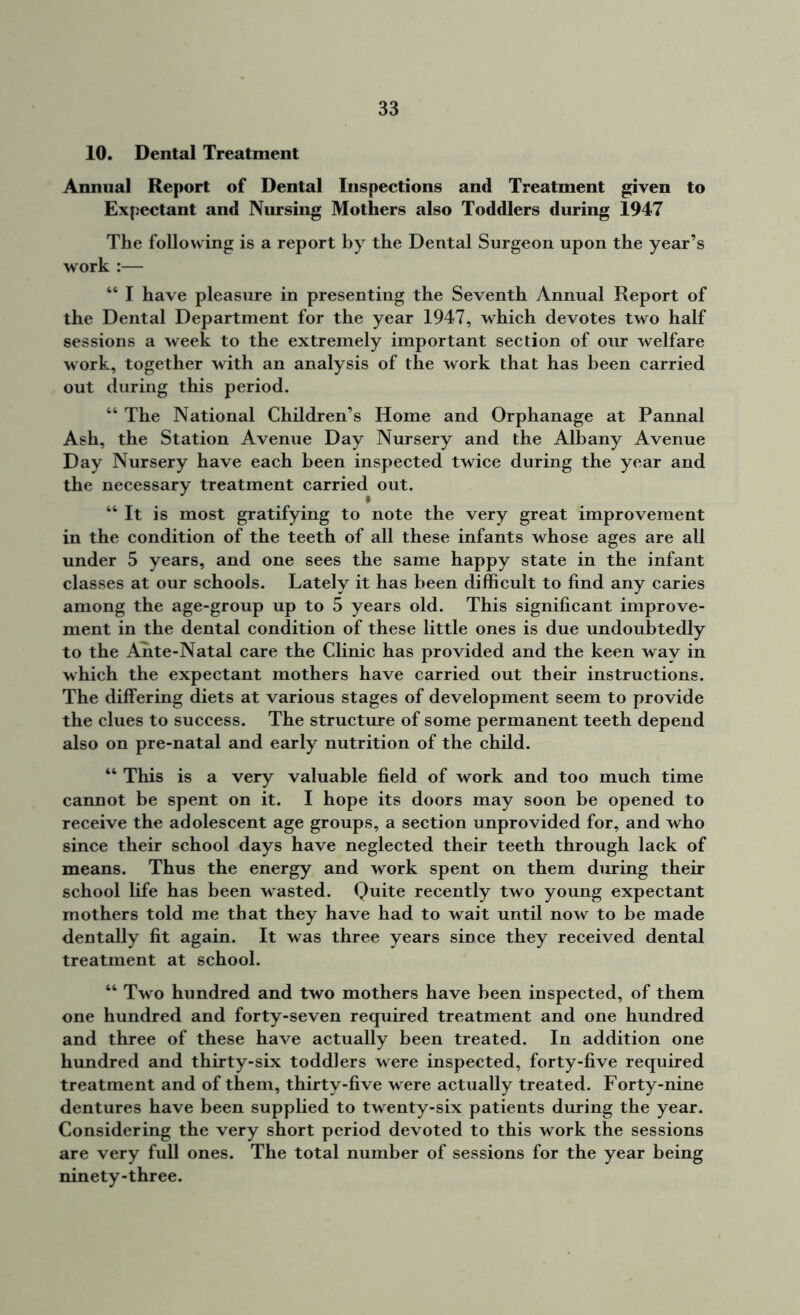 10. Dental Treatment Annual Report of Dental Inspections and Treatment given to Expectant and Nursing Mothers also Toddlers during 1947 The following is a report by the Dental Surgeon upon the year’s work :— “ I have pleasure in presenting the Seventh Annual Report of the Dental Department for the year 1947, which devotes two half sessions a week to the extremely important section of our welfare work, together with an analysis of the work that has been carried out during this period. “ The National Children’s Home and Orphanage at Pannal Ash, the Station Avenue Day Nursery and the Albany Avenue Day Nursery have each been inspected twice during the year and the necessary treatment carried out. “ It is most gratifying to note the very great improvement in the condition of the teeth of all these infants whose ages are all under 5 years, and one sees the same happy state in the infant classes at our schools. Lately it has been difficult to find any caries among the age-group up to 5 years old. This significant improve- ment in the dental condition of these little ones is due undoubtedly to the Ante-Natal care the Clinic has provided and the keen way in which the expectant mothers have carried out their instructions. The differing diets at various stages of development seem to provide the clues to success. The structure of some permanent teeth depend also on pre-natal and early nutrition of the child. “ This is a very valuable field of work and too much time cannot be spent on it. I hope its doors may soon be opened to receive the adolescent age groups, a section unprovided for, and who since their school days have neglected their teeth through lack of means. Thus the energy and work spent on them during their school life has been wasted. Quite recently two young expectant mothers told me that they have had to wait until now to be made dentally fit again. It was three years since they received dental treatment at school. “ Two hundred and two mothers have been inspected, of them one hundred and forty-seven required treatment and one hundred and three of these have actually been treated. In addition one hundred and thirty-six toddlers were inspected, forty-five required treatment and of them, thirty-five were actually treated. Forty-nine dentures have been supplied to twenty-six patients during the year. Considering the very short period devoted to this work the sessions are very full ones. The total number of sessions for the year being ninety-three.