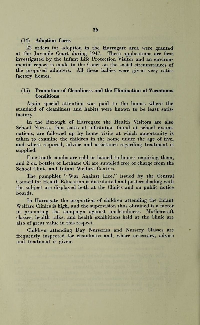 (14) Adoption Cases 22 orders for adoption in the Harrogate area were granted at the Juvenile Court during 1947. These applications are first investigated by the Infant Life Protection Visitor and an environ- mental report is made to the Court on the social circumstances of the proposed adopters. All these babies were given very satis- factory homes. (15) Promotion of Cleanliness and the Elimination of Verminous Conditions Again special attention was paid to the homes where the standard of cleanliness and habits were known to be least satis- factory. In the Borough of Harrogate the Health Visitors are also School Nurses, thus cases of infestation found at school exami- nations, are followed up by home visits at which opportunity is taken to examine the children in the home under the age of five, and where required, advice and assistance regarding treatment is supplied. Fine tooth combs are sold or loaned to homes requiring them, and 2 oz. bottles of Lethane Oil are supplied free of charge from the School Clinic and Infant Welfare Centres. The pamphlet 44 War Against Lice,” issued by the Central Council for Health Education is distributed and posters dealing with the subject are displayed both at the Clinics and on public notice boards. In Harrogate the proportion of children attending the Infant Welfare Clinics is high, and the supervision thus obtained is a factor in promoting the campaign against uncleanliness. .Mothercraft classes, health talks, and health exhibitions held at the Clinic are also of great value in this respect. Children attending Day Nurseries and Nursery Classes are frequently inspected for cleanliness and, where necessary, advice and treatment is given.