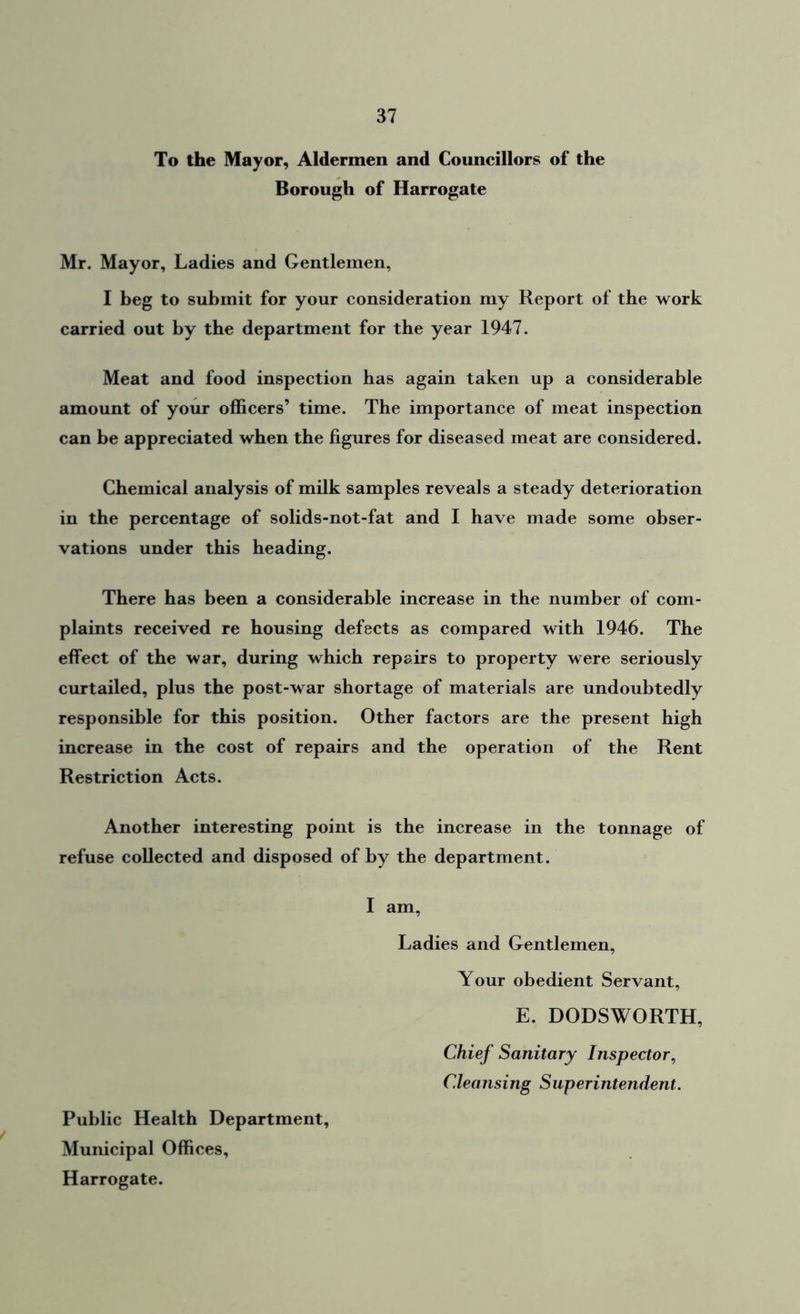 To the Mayor, Aldermen and Councillors of the Borough of Harrogate Mr. Mayor, Ladies and Gentlemen, I beg to submit for your consideration my Report of the work carried out by the department for the year 1947. Meat and food inspection has again taken up a considerable amount of your officers’ time. The importance of meat inspection can be appreciated when the figures for diseased meat are considered. Chemical analysis of milk samples reveals a steady deterioration in the percentage of solids-not-fat and I have made some obser- vations under this heading. There has been a considerable increase in the number of com- plaints received re housing defects as compared with 1946. The effect of the war, during which repairs to property were seriously curtailed, plus the post-war shortage of materials are undoubtedly responsible for this position. Other factors are the present high increase in the cost of repairs and the operation of the Rent Restriction Acts. Another interesting point is the increase in the tonnage of refuse collected and disposed of by the department. I am, Ladies and Gentlemen, Your obedient Servant, E. DODSWORTH, Chief Sanitary Inspector, Cleansing Superintendent. Public Health Department, Municipal Offices, Harrogate.