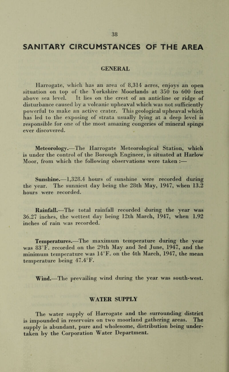 SANITARY CIRCUMSTANCES OF THE AREA GENERAL Harrogate, which has an area of 8,314 acres, enjoys an open situation on top of the Yorkshire Moorlands at 350 to 600 feet above sea level. It lies on the crest of an anticline or ridge of disturbance caused by a volcanic upheaval which was not sufficiently powerful to make an active crater. This geological upheaval which has led to the exposing of strata usually lying at a deep level is responsible for one of the most amazing congeries of mineral spings ever discovered. Meteorology.—The Harrogate Meteorological Station, which is under the control of the Borough Engineer, is situated at Harlow Moor, from which the following observations were taken :— Sunshine.—1,328.4 hours of sunshine were recorded during the year. The sunniest day being the 28th May, 1947, when 13.2 hours were recorded. Rainfall.—The total rainfall recorded during the year was 36.27 inches, the wettest day being 12th March, 1947, when 1.92 inches of rain was recorded. Temperatures.—The maximum temperature during the year was 83°F. recorded on the 29th May and 3rd June, 1947, and the minimum temperature was 14°F. on the 4th March, 1947, the mean temperature being 47.4°F. Wind.—The prevailing wind during the year was south-west. WATER SUPPLY The water supply of Harrogate and the surrounding district is impounded in reservoirs on two moorland gathering areas. The supply is abundant, pure and wholesome, distribution being under- taken by the Corporation Water Department.