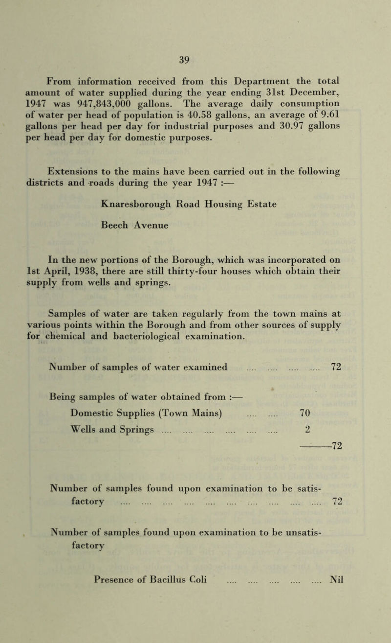 From information received from this Department the total amount of water supplied during the year ending 31st December, 1947 was 947,843,000 gallons. The average daily consumption of water per head of population is 40.58 gallons, an average of 9.61 gallons per head per day for industrial purposes and 30.97 gallons per head per day for domestic purposes. Extensions to the mains have been carried out in the following districts and roads during the year 1947 :— Knaresborough Road Housing Estate Beech Avenue In the new portions of the Borough, which was incorporated on 1st April, 1938, there are still thirty-four houses which obtain their supply from wells and springs. Samples of water are taken regularly from the town mains at various points within the Borough and from other sources of supply for chemical and bacteriological examination. Number of samples of w ater examined 72 Being samples of water obtained from :— Domestic Supplies (Town Mains) Wells and Springs 70 2 — 72 Number of samples found upon examination to be satis- factory 72 Number of samples found upon examination to be unsatis- factory Presence of Bacillus Coli .... Nil