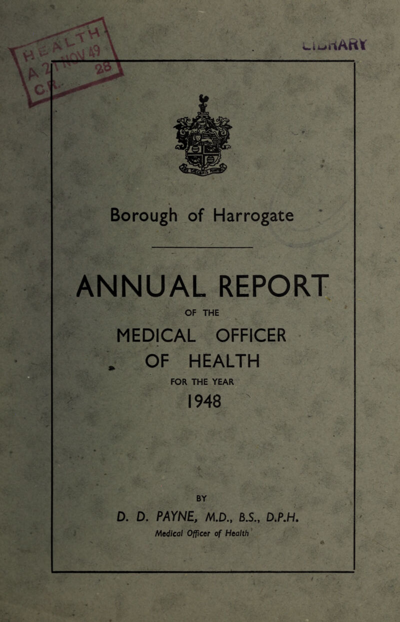 A\ A LiuilARt Borough of Harrogate ANNUAL REPORT OF THE MEDICAL OFFICER * OF HEALTH FOR THE YEAR 1948 BY D. D. PAYNE, M.D., B.S., D.P.H. Medical Officer of Health