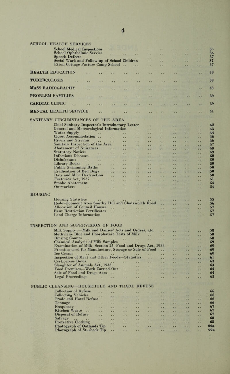 SCHOOL HEALTH SERVICES School Medical Inspections School Ophthalmic Service Speech Defects Social Work and Follow-up of School Children Etton Cottage Pasture Camp School . . HEALTH EDUCATION TUBERCULOSIS MASS RADIOGRAPHY PROBLEM FAMILIES CARDIAC CLINIC MENTAL HEALTH SERVICE 35 36 37 37 37 38 38 38 39 39 41 SANITARY CIRCUMSTANCES OF THE AREA Chief Sanitary Inspector’s Introductory Letter . . . . . . .. 42 General and Meteorological Information . . . . . . . . 43 Water Supply . . . . . . . . . . . . . . . . . . 44 Closet Accommodation . . . . . . . . . . . . 46 Rivers and Streams . . . . . . . . . . 46 Sanitary Inspection of the Area . . . . . . . . . . . . 47 Abatement of Nuisances . . . . . . . . . . . . 48 Statutory Notices . . . . . . . . . . 49 Infectious Diseases . . . . . . . . . . . . . . . . . . 50 Disinfectant . . . . . . . . . . .. . . . . 50 Library Books .. .. .. .. .. .. .. .. 50 Public Swimming Baths . . . . . . . . . . . . . . 50 Eradication of Bed Bugs . . . . . . . . . . . . . . 50 Rats and Mice Destruction . . . . . . . . . . . . . . 50 Factories Act, 1937 . . .. . . . . . . . . . . . . 51 Smoke Abatement . . . . . . . . . . . . . . . . . . 54 Outworkers . . . . . . . . . . . . . . . . . . 54 HOUSING Housing Statistics . . . . . . . . . . . . . . . . . . 55 Redevelopment Area Smithy Hill and Chatsworth Road . . . . . . . . 56 Allocation of Council Houses . . . . . . . . . . . . . . . . 57 Rent Restriction Certificates . . . . . . . . . . . . . . . . 57 Land Charge Information . . . . . . . . . . . . .... 57 INSPECTION AND SUPERVISION OF FOOD Milk Supply :—Milk and Dairies’ Acts and Orders, e.tc. .. . . .. .. 58 Methylene Blue and Phosphatase Tests of Milk . . . . .. . . . . 58 Rinsing Counts . . . . . . . . . . . . . . . . . . 58 Chemical Analysis of Milk Samples . . . . . . . . 59 Examination of Milk, Section 25, Food and Drugs Act, 1938 . . . . 60 Premises used for Manufacture, Storage or Sale of Food . . . . . . . . 60 Ice Cream . . . . . . . . . . . . . . 60 Inspection of Meat and Other Foods—Statistics . . . . . . . . . . 61 Cysticercus Bovis . . . . . . . . . . . . . . . . 63 Slaughter of Animals Act, 1933 . . . . . . . . . . . . . . 63 Food Premises—Work Carried Out . . . . . . . . 64 Sale of Food and Drugs Acts . . . . . . . . . . .. . . . . 64 Legal Proceedings . . . . . . . . . . . . . . . . . . 65 PUBLIC CLEANSING—HOUSEHOLD AND TRADE REFUSE Collection of Refuse . . . . . . . . . . . . . . . . 66 Collecting Vehicles . . . . . . . . . . . . . . . . . . 66 Trade and Hotel Refuse . . . . . . 66 Tonnage .. . . . . . . . . .. . . . . .. . . .. 66 Frequency . . . . . . . . . . . . .. . . . . . . 67 Kitchen Waste . . . . . . . . . . . . . . . . . . . . 67 Disposal of Refuse . . . . . . . . . . . . . . . . . . 67 Salvage . . . . . . . . . . . . . . . . . . . . . . 68 Protective Clothing . . . . . . . . . . . . .. . . 68 Photograph of Oatlands Tip • • • • • • ■ • • • 66a Photograph of Starbeck Tip . • • • • • • • 66a