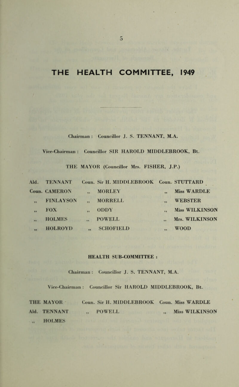 THE HEALTH COMMITTEE, 1949 Chairman : Councillor J. S. TENNANT, M.A. Vice-Chairman : Councillor SIR HAROLD MIDDLEBROOK, Bt. THE MAYOR (Councillor Mrs. FISHER, J.P.) Aid. TENNANT Coun. Sir H. MIDDLEBROOK Coun. STUTTARD Coun. CAMERON „ MORLEY 99 Miss WARDLE „ FINLAYSON „ MORRELL WEBSTER „ FOX „ ODDY 99 Miss WILKINSON n HOLMES „ POWELL 99 Mrs. WILKINSON 99 HOLROYD „ SCHOFIELD 99 WOOD HEALTH SUB-COMMITTEE : Chairman : Councillor J. S. TENNANT, M.A. Vice-Chairman : Councillor Sir HAROLD MIDDLEBROOK, Bt. THE MAYOR Coun. Sir H. MIDDLEBROOK Coun. Miss WARDLE „ POWELL „ Miss WILKINSON Aid. TENNANT