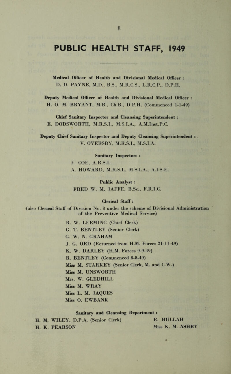 PUBLIC HEALTH STAFF, 1949 Medical Officer of Health and Divisional Medical Officer : D. D. PAYNE, M.D., B.S., M.R.C.S., L.R.C.P., D.P.H. Deputy Medical Officer of Health and Divisional Medical Officer : H. O. M. BRYANT, M.B., Ch.B., D.P.H. (Commenced 1-1-49) Chief Sanitary Inspector and Cleansing Superintendent : E. DODSWORTH, M.R.S.I., M.S.I.A., A.M.Inst.P.C. Deputy Chief Sanitary Inspector and Deputy Cleansing Superintendent : V. OVERSBY, M.R.S.I., M.S.I.A. Sanitary Inspectors : F. COE, A.R.S.I. A. HOWARD, M.R.S.I., M.S.I.A., A.I.S.E. Public Analyst : FRED W. M. JAFFE, B.Sc., F.R.I.C. Clerical Staff : (also Clerical Staff of Division No. 8 under the scheme of Divisional Administration of the Preventive Medical Service) R. W. LEEMING (Chief Clerk) G. T. BENTLEY (Senior Clerk) G. W. N. GRAHAM J. G. ORD (Returned from H.M. Forces 21-11-49) K. W. DARLEY (H.M. Forces 9-9-49) R. BENTLEY (Commenced 8-8-49) Miss M. STARKEY (Senior Clerk, M. and C.W.) Miss M. UNSWORTH Mrs. W. GLEDHILL Miss M. WRAY Miss L. M. JAQUES Miss O. EWBANK Sanitary and Cleansing Department : H. M. WILEY, D.P.A. (Senior Clerk) R. HULLAH H. K. PEARSON Miss K. M. ASHBY