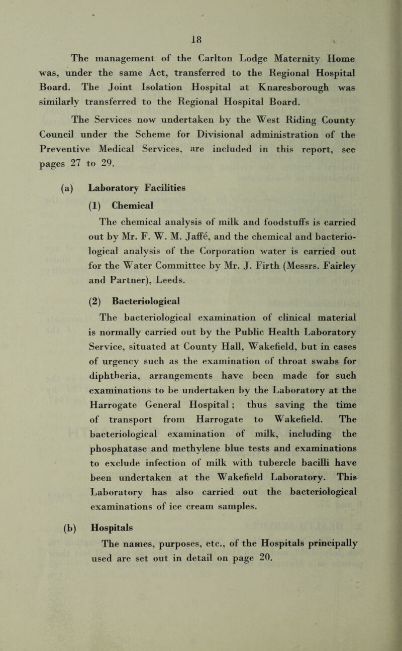 The management of the Carlton Lodge Maternity Home was, under the same Act, transferred to the Regional Hospital Board. The Joint Isolation Hospital at Knaresborough was similarly transferred to the Regional Hospital Board. The Services now undertaken by the West Riding County Council under the Scheme for Divisional administration of the Preventive Medical Services, are included in this report, see pages 27 to 29. (a) Laboratory Facilities (1) Chemical The chemical analysis of milk and foodstuffs is carried out by Mr. F. W. M. Jaffe, and the chemical and bacterio- logical analysis of the Corporation water is carried out for the Water Committee by Mr. J. Firth (Messrs. Fairley and Partner), Leeds. (2) Bacteriological The bacteriological examination of clinical material is normally carried out by the Public Health Laboratory Service, situated at County Hall, Wakefield, but in cases of urgency such as the examination of throat swabs for diphtheria, arrangements have been made for such examinations to be undertaken by the Laboratory at the Harrogate General Hospital ; thus saving the time of transport from Harrogate to Wakefield. The bacteriological examination of milk, including the phosphatase and methylene blue tests and examinations to exclude infection of milk with tubercle bacilli have been undertaken at the Wakefield Laboratory. This Laboratory has also carried out the bacteriological examinations of ice cream samples. (b) Hospitals The names, purposes, etc., of the Hospitals principally used are set out in detail on page 20.