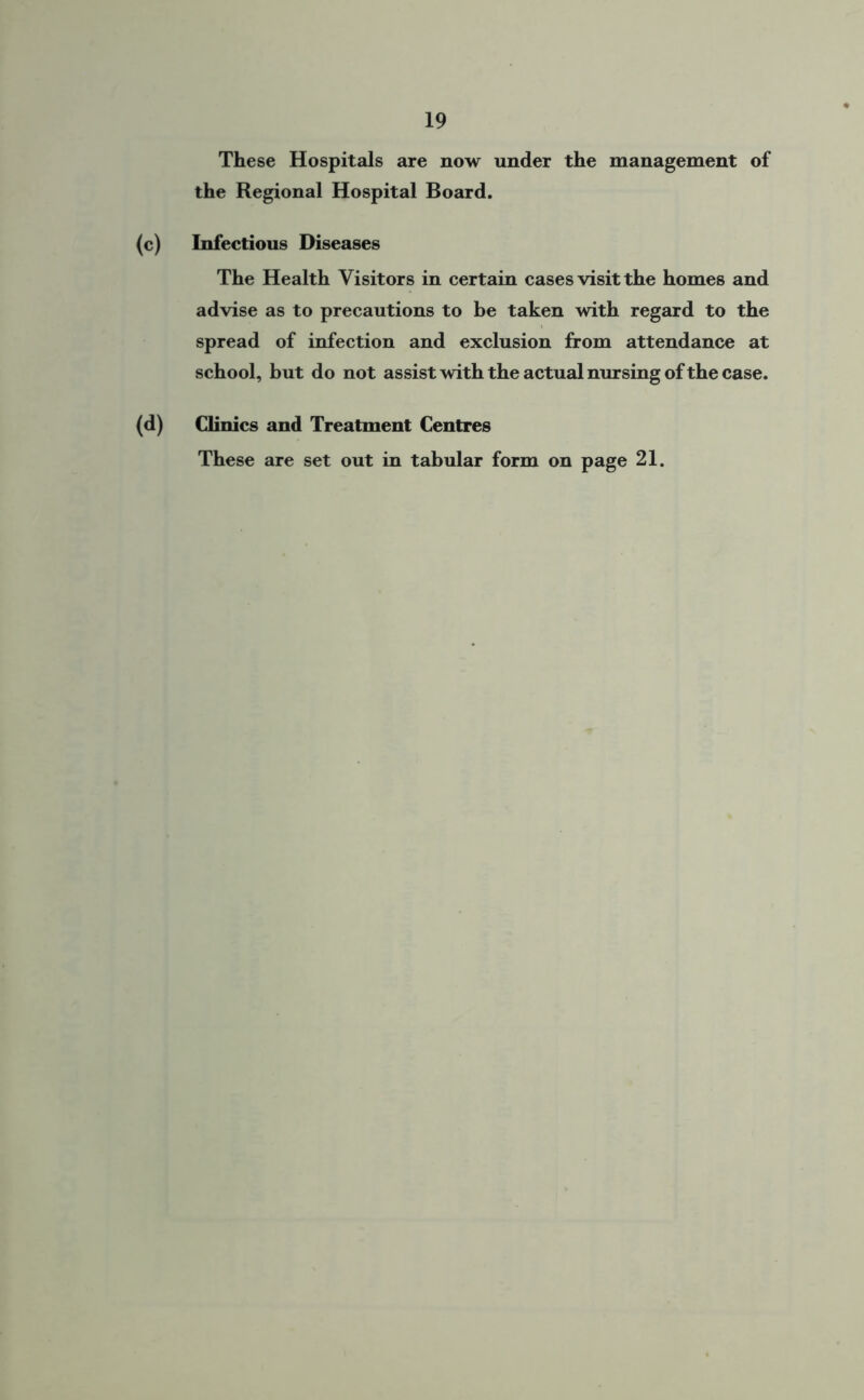 These Hospitals are now under the management of the Regional Hospital Board. (c) Infectious Diseases The Health Visitors in certain cases visit the homes and advise as to precautions to be taken with regard to the spread of infection and exclusion from attendance at school, but do not assist with the actual musing of the case. (d) Clinics and Treatment Centres These are set out in tabular form on page 21.