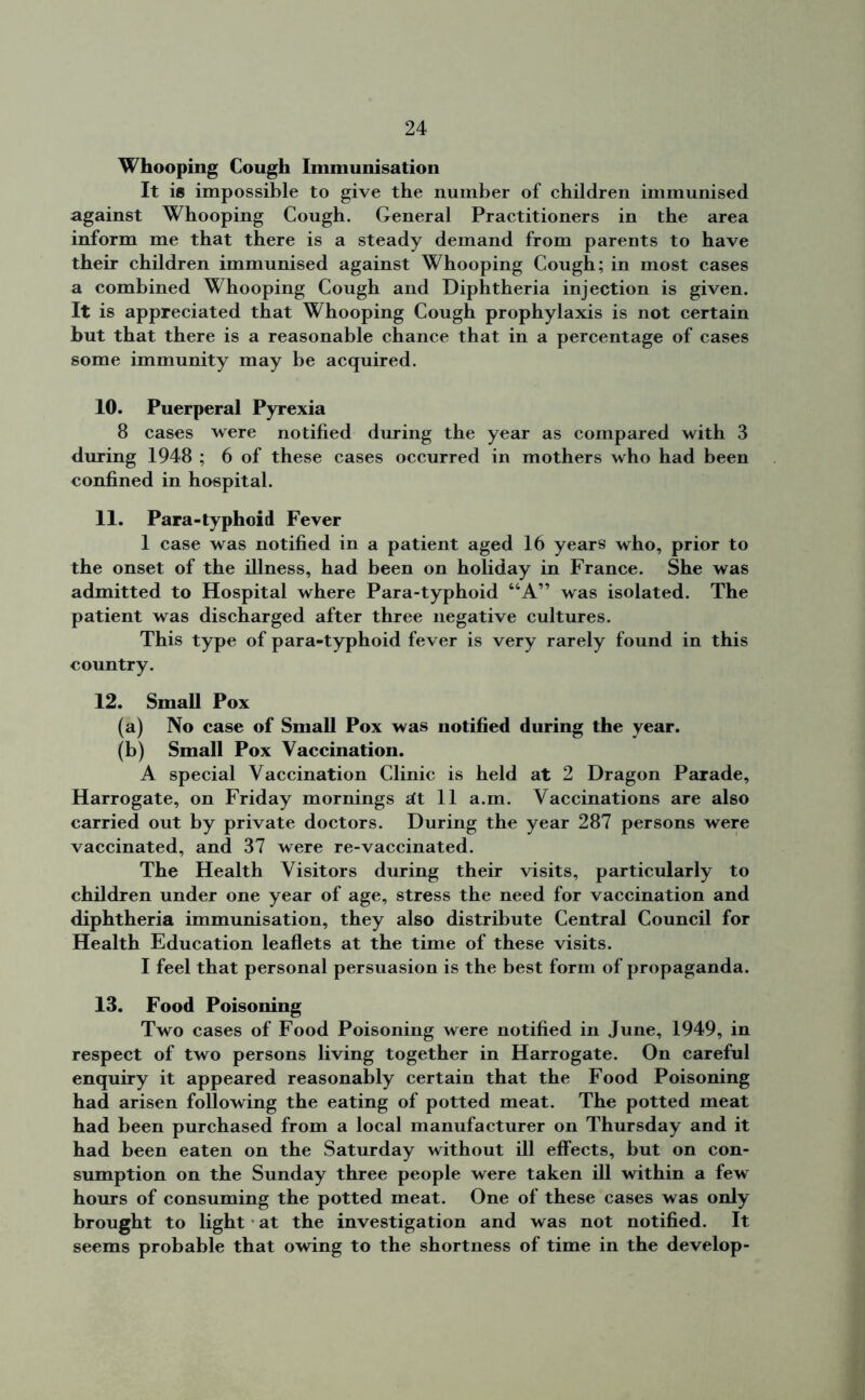 Whooping Cough Immunisation It is impossible to give the number of children immunised against Whooping Cough. General Practitioners in the area inform me that there is a steady demand from parents to have their children immunised against Whooping Cough; in most cases a combined Whooping Cough and Diphtheria injection is given. It is appreciated that Whooping Cough prophylaxis is not certain hut that there is a reasonable chance that in a percentage of cases some immunity may be acquired. 10. Puerperal Pyrexia 8 cases were notified during the year as compared with 3 during 1948 ; 6 of these cases occurred in mothers who had been confined in hospital. 11. Para-typhoid Fever 1 case was notified in a patient aged 16 years who, prior to the onset of the illness, had been on holiday in France. She was admitted to Hospital where Para-typhoid “A” was isolated. The patient was discharged after three negative cultures. This type of para-typhoid fever is very rarely found in this country. 12. Small Pox (a) No case of Small Pox was notified during the year. (b) Small Pox Vaccination. A special Vaccination Clinic is held at 2 Dragon Parade, Harrogate, on Friday mornings sit 11 a.m. Vaccinations are also carried out by private doctors. During the year 287 persons were vaccinated, and 37 were re-vaccinated. The Health Visitors during their visits, particularly to children under one year of age, stress the need for vaccination and diphtheria immunisation, they also distribute Central Council for Health Education leaflets at the time of these visits. I feel that personal persuasion is the best form of propaganda. 13. Food Poisoning Two cases of Food Poisoning were notified in June, 1949, in respect of two persons living together in Harrogate. On careful enquiry it appeared reasonably certain that the Food Poisoning had arisen following the eating of potted meat. The potted meat had been purchased from a local manufacturer on Thursday and it had been eaten on the Saturday without ill effects, but on con- sumption on the Sunday three people were taken ill within a few hours of consuming the potted meat. One of these cases was only brought to light at the investigation and was not notified. It seems probable that owing to the shortness of time in the develop-