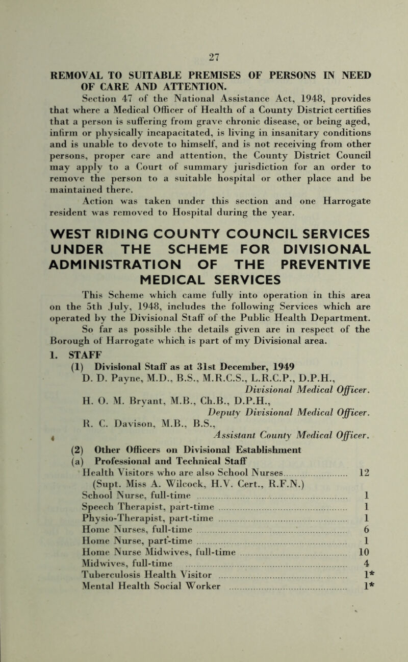 REMOVAL TO SUITABLE PREMISES OF PERSONS IN NEED OF CARE AND ATTENTION. Section 47 of the National Assistance Act, 1948, provides that where a Medical Officer of Health of a County District certifies that a person is suffering from grave chronic disease, or being aged, infirm or physically incapacitated, is living in insanitary conditions and is unable to devote to himself, and is not receiving from other persons, proper care and attention, the County District Council may apply to a Court of summary jurisdiction for an order to remove the person to a suitable hospital or other place and be maintained there. Action was taken under this section and one Harrogate resident was removed to Hospital during the year. WEST RIDING COUNTY COUNCIL SERVICES UNDER THE SCHEME FOR DIVISIONAL ADMINISTRATION OF THE PREVENTIVE MEDICAL SERVICES This Scheme which came fully into operation in this area on the 5th July, 1948, includes the following Services which are operated by the Divisional Staff of the Public Health Department. So far as possible the details given are in respect of the Borough of Harrogate which is part of my Divisional area. 1. STAFF (1) Divisional Staff as at 31st December, 1949 D. D. Payne, M.D., B.S., M.R.C.S., L.R.C.P., D.P.H., Divisional Medical Officer. H. O. M. Bryant, M.B., Ch.B., D.P.H., Deputy Divisional Medical Officer. R. C. Davison, M.B., B.S., 4 Assistant County Medical Officer. (2) Other Officers on Divisional Establishment (a) Professional and Technical Staff Health Visitors who are also School Nurses 12 (Supt. Miss A. Wilcock, H.V. Cert., R.F.N.) School Nurse, full-time 1 Speech Therapist, part-time 1 Physio-Therapist, part-time 1 Home Nurses, full-time 6 Home Nurse, part-time 1 Home Nurse Midwives, full-time 10 Midwives, full-time 4 Tuberculosis Health Visitor 1* Mental Health Social Worker 1*