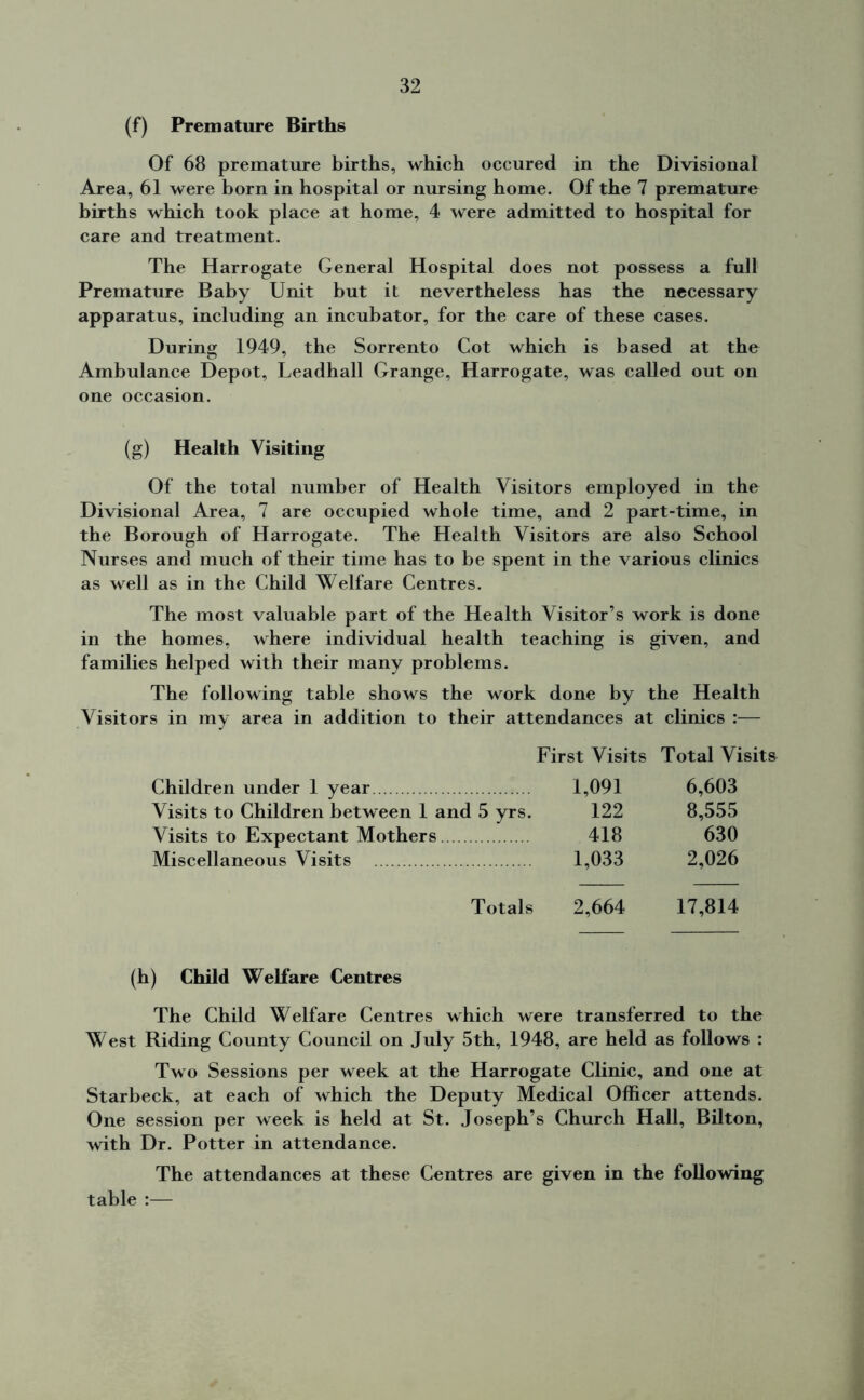 (f) Premature Births Of 68 premature births, which occured in the Divisional Area, 61 were born in hospital or nursing home. Of the 7 premature births which took place at home, 4 were admitted to hospital for care and treatment. The Harrogate General Hospital does not possess a full Premature Baby Unit but it nevertheless has the necessary apparatus, including an incubator, for the care of these cases. During 1949, the Sorrento Cot which is based at the Ambulance Depot, Leadhall Grange, Harrogate, was called out on one occasion. (g) Health Visiting Of the total number of Health Visitors employed in the Divisional Area, 7 are occupied whole time, and 2 part-time, in the Borough of Harrogate. The Health Visitors are also School Nurses and much of their time has to be spent in the various clinics as well as in the Child Welfare Centres. The most valuable part of the Health Visitor’s work is done in the homes, where individual health teaching is given, and families helped with their many problems. The following table shows the work done by the Health Visitors in my area in addition to their attendances at clinics :— First Visits Total Visits Children under 1 year 1,091 6,603 Visits to Children between 1 and 5 yrs. 122 8,555 Visits to Expectant Mothers 418 630 Miscellaneous Visits 1,033 2,026 Totals 2,664 17,814 (h) Child Welfare Centres The Child Welfare Centres which were transferred to the West Riding County Council on July 5th, 1948, are held as follows : Two Sessions per week at the Harrogate Clinic, and one at Starbeck, at each of which the Deputy Medical Officer attends. One session per week is held at St. Joseph’s Church Hall, Bilton, with Dr. Potter in attendance. The attendances at these Centres are given in the following table :—